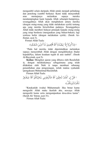 mengambil selain daripada Allah untuk menjadi pelindung
dan penolong (sambil berkata): Kami tidak menyembah
atau memujanya melainkan supaya mereka
mendampingkan kami kepada Allah sehampir-hampirnya,
sesungguhnya Allah akan menghukum antara mereka
(dengan orang-orang yang tidak melakukan syirik) tentang
apa yang mereka berselisihan padanya. Sesungguhnya
Allah tidak memberi hidayat petunjuk kepada orang-orang
yang tetap berdusta (mengatakan yang bukan-bukan), lagi
sentiasa kufur (dengan melakukan syirik). (Surah Az-
Zumar, ayat 3).
Firman Allah Taala:
…:†Ω∨ΩϖΝ…Σ≤Ψ∨ΡΚ…‚ΠςΜΞ…Ν…ΣŸΣΤ‰⊕Ω∼Ψ√ϑðΩ/≅…Ω⇐κΨ±Ψ∏ο〉žΣ©Τς√Ω⇑ÿΠΨŸ√≅…ƒ∫:†ΤΩ⊃Ω⇒ΤΣš≈.
“Pada hal mereka tidak diperintahkan melainkan
supaya menyembah Allah dengan mengikhlaskan ibadat
kepadaNya, dalam keadaan teguh di atas tauhid”. (Surah
Al-Bayyinah, ayat 5).
Kedua: Mengikut ajaran yang dibawa oleh Rasulullah
, dengan melakukannya sebagaimana yang telah
dilakukan oleh Nabi tanpa membuat sebarang
penambahan atau pengurangan, inilah makna syahadah
(pengakuan) Muhammad Rasulullah.
Firman Allah Taala:
…™ΣΤ∈⇐ΜΞ…ψΣ⇒Ρ®Ω⇐ΘΣ‰Ψ™ΣΤŽϑðΩ/≅…ΨΤ⇓Σ⊕Ψ‰ΠςΤŽ≅†ΩΤ⊇Σ¬Ρ∇‰Ψ‰™ΣΤÿϑðΣ/≅…⌠≤Ψ⊃πΤΤ⊕ΩΤÿΩ
ψΡ∇ς√π%ψΡ∇ΩŠΣΤ⇓Σ′≈.
“Katakanlah (wahai Muhammad): Jika benar kamu
mengasihi Allah maka ikutilah aku, nescaya Allah
mengasihi kamu serta mengampunkan dosa-dosa kamu”.
(Surah Ali ‘Imran, ayat 31).
Firman Allah Taala:
 
