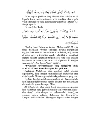…:†Ω∨ΩΣ¬Ρ∇ΗΩΤŽ…ƒ∫Σ©Σ♠ΘΩ≤√≅…Σ®ΣϒΣΩΤ⊇†Ω∨Ω⌠¬Ρ∇ΗΩ™ΩΤ⇓Σ©ΤΤ⇒Ω∅Ν…Σ™Ω⇓≅†ΩΤ⊇≈.
“Dan segala perintah yang dibawa oleh Rasulullah
kepada kamu maka terimalah serta amalkan dan segala
yang dilarangNya maka patuhilah laranganNya”. (Surah Al-
Hasyr, ayat 7).
Firman Allah Taala:
…ð„ΤΩΤ⊇ð∠ΘΨΤŠΩ⁄Ω‚ΩφΣ⇒Ψπ∨ΣÿυΠςΩšð∉Σ∧ΨΠ∇Ω™Σÿ†Ω∧∼Ψ⊇Ω≤φΤΤΤΤ•Ω→
ψΣ™ΩΤ⇒∼ΩΤŠΘΩ¬Ρ’‚ΩΝ…ΣŸΤΤµΨðµ–⌡Ψ⊇¬Ξ™Ψ♥ΣΤ⊃⇓Κς…†_–Ω≤Ωš†ΘΩ∧ΘΨ∨ðŒ∼ð∝ΩΤ∈Ν…Σ∧ΠΨ∏Ω♥ΣÿΩ
†_∧∼Ψ∏πΤ♥ΩΤŽ(65)≈.
“Maka demi Tuhanmu (wahai Muhammad)! Mereka
tidak disifatkan beriman sehingga mereka menjadikan
engkau hakim dalam mana-mana perselisihan yang timbul
di antara mereka, kemudian mereka pula tidak berasa di hati
mereka sesuatu keberatan daripada apa yang telah engkau
hukumkan itu dan mereka menerima keputusan itu dengan
sepenuhnya”. (Surah An-Nisaa’, ayat 65).
‘Ubudiyyah (Perhambaan) yang sempurna tidak
akan terlaksana kecuali dengan dua perkara:
Pertama: Mahabbah atau cintakan Allah dengan
sepenuhnya, iaitu dengan mendahulukan mahabbah atau
cinta kepada Allah mengatasi cinta kepada semua yang lain.
Kedua: Tunduk, patuh dan menghina diri kepada Allah,
iaitu dengan melaksanakan semua tuntutan dan menjauhkan
diri daripada semua larangan Allah.
Al-‘Ubudiyyah ialah suatu ibarat yang menghimpunkan
rasa mahabbah serta penuh kehinaan dan kepatuhan, rajaa’
dan khauf, maka dengan itu terlaksanalah ‘ubudiyyah
seorang hamba terhadap Tuhannya dan Penciptanya.
Dengan melaksanakan ‘ubudiyyah kepada Allah dengan
 