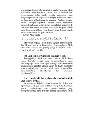 sepenuhnya akan membawa seorang hamba mencapai tahap
mahabbah (cinta/kasih)kan Allah dan keredhaanNya,
sesungguhnya Allah kasih kepada hambaNya yang
menghampirkan diri kepadaNya dengan melakukan semua
suruhan yang difardhukan ke atasnya. Apabila seorang
hamba memperbanyakkan amalan sunat bertambah
hampirlah ia kepada Allah dan terangkatlah darjatnya di
sisi Allah dan semua itu adalah sebahagian daripada sebab
yang akan memasukkannya ke dalam syurga dengan limpah
kurnia serta rahmat daripada Allah .
Firman Allah Taala:
…Ν…Σ∅ ≅…¬Ρ∇ΘΩΤŠΩ⁄†_Τ∅ΘΣ≤Ω∝ΩΤŽ[◊ΩΤ∼πΤ⊃ΣžΩΙΣ©Πς⇓ΜΞ…‚Ωϑ〉ˆΨ™Σÿφ⇔ΤÿΨŸΤΩΤ⊕Σ∧√≅…≈.
“Berdoalah kepada Tuhan kamu dengan merendah diri
dan (dengan suara) perlahan-lahan. Sesungguhnya Allah
tidak suka kepada orang-orang yang melampaui batas”.
(Surah Al-A’raf, ayat 55).
(3) Dalil-dalil serta tanda keesaan Allah.
Sesungguhnya dalil atau tanda keesaan Allah Taala
sangat banyak, sesiapa yang memerhatikannya serta
merenunginya maka akan teguh ilmunya serta bertambah
keyakinannya terhadap keesaan Allah dalam mentadbir
serta wahdaniyyah (keesaan) Allah pada perbuatanNya,
nama-namaNya, sifat-sifatNya dan Uluhiyyah
(ketuhanan)Nya.
Antara dalil-dalil dan tanda-tanda kewujudan Allah
ialah seperti berikut:
a) Agungnya kejadian alam semesta ini, halus seni
ciptaannya, pelbagai jenis makhluk terdapat di dalamnya,
sistem perjalanannya yang teratur, sesiapa yang
memerhatikannya serta berfikir tentang kejadiannya akan
 