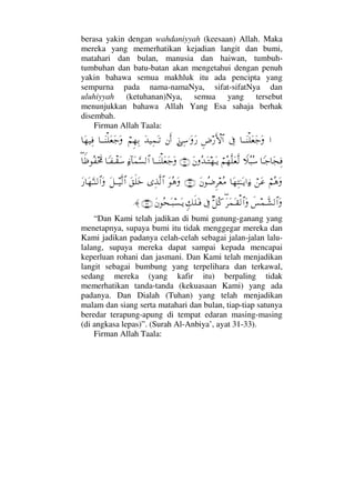 berasa yakin dengan wahdaniyyah (keesaan) Allah. Maka
mereka yang memerhatikan kejadian langit dan bumi,
matahari dan bulan, manusia dan haiwan, tumbuh-
tumbuhan dan batu-batan akan mengetahui dengan penuh
yakin bahawa semua makhluk itu ada pencipta yang
sempurna pada nama-namaNya, sifat-sifatNya dan
uluhiyyah (ketuhanan)Nya, semua yang tersebut
menunjukkan bahawa Allah Yang Esa sahaja berhak
disembah.
Firman Allah Taala:
…†ΤΤΩ⇒∏Ω⊕Ω–ΩℑΞ≥⁄ΚΚς‚≅…ƒΨ♠.ΩΩ⁄⇐Κς…ΩŸ∼Ψ∧ΩΤŽ⌠¬Ξ™ΨŠ†ΤΤΩ⇒∏Ω⊕Ω–Ω†Ω™∼Ψ⊇
†_Τ–†Ω•Ψ⊇„Σ‰Σ♠⌠¬Σ™Πς∏Ω⊕Πς√Ω⇐ΣŸΩΤ™ΩΤÿ(31)†ΤΤΩ⇒∏Ω⊕Ω–Ωƒ∫:†Ω∧ΘΩ♥√≅…†_Τ⊃πΤ⊆Ω♠∃†⊥ℵ≡Σ⊃οϑðš
⌠¬Σ∑Ω⌠⇑Ω∅†Ω™ΨΗΤΩΤÿ…ƒ∫Ω⇐Σ∂Ξ≤⊕Σ∨(32)ΩΣ∑ΩΨϒΠς√≅…Ω⊂ς∏ΩžΩ™ΤΤ∼Πς√≅…Ω⁄†Ω™ΘΩΤ⇒√≅…Ω
ð♦∧ϑðΤ↑√≅…Ω∃Ω≤Ω∧ΩΤ⊆√≅…ΩΘβ™Σ®ℑξ∠ς∏ΩΤ⊇Ω⇐Σ™ΩΤ‰♥ΩΤÿ(33)≈.
“Dan Kami telah jadikan di bumi gunung-ganang yang
menetapnya, supaya bumi itu tidak menggegar mereka dan
Kami jadikan padanya celah-celah sebagai jalan-jalan lalu-
lalang, supaya mereka dapat sampai kepada mencapai
keperluan rohani dan jasmani. Dan Kami telah menjadikan
langit sebagai bumbung yang terpelihara dan terkawal,
sedang mereka (yang kafir itu) berpaling tidak
memerhatikan tanda-tanda (kekuasaan Kami) yang ada
padanya. Dan Dialah (Tuhan) yang telah menjadikan
malam dan siang serta matahari dan bulan, tiap-tiap satunya
beredar terapung-apung di tempat edaran masing-masing
(di angkasa lepas)”. (Surah Al-Anbiya’, ayat 31-33).
Firman Allah Taala:
 