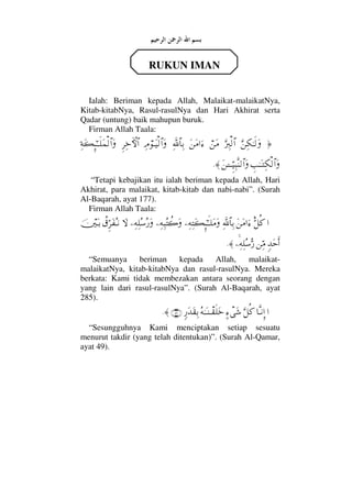 RUKUN IMAN
Ialah: Beriman kepada Allah, Malaikat-malaikatNya,
Kitab-kitabNya, Rasul-rasulNya dan Hari Akhirat serta
Qadar (untung) baik mahupun buruk.
Firman Allah Taala:
…ΘΩ⇑Ψ∇ΗΤς√ΩΘΩ⁄Ψι√≅…⌠⇑Ω∨Ω⇑Ω∨…ƒ∫Ψϑð/≅†ΨŠΨζ⌠ΤΩ∼√≅…ΩΞ≤Ψž›‚≅…Ψ◊Ω|ΜΞ;ΗΤΤς∏Ω∧√≅…Ω
γˆΗΤΩΤΨ∇√≅…ΩΩ⇑ΓΤΤΤΘΞ∼Ψ‰Πς⇒√≅…Ω≈.
“Tetapi kebajikan itu ialah beriman kepada Allah, Hari
Akhirat, para malaikat, kitab-kitab dan nabi-nabi”. (Surah
Al-Baqarah, ayat 177).
Firman Allah Taala:
…Θδ™Ρ®Ω⇑Ω∨…ƒ∫Ψϑð/≅†ΨŠ−Ψ©ΨΩ|ΞΜ;ΗΤςΤ∏Ω∨Ω−Ψ©Ψ‰Σ〉{Ω−Ψ©Ψ∏Σ♠Σ⁄Ω‚Ω〉⊄ΘΞ≤Ω⊃ΣΤ⇓φκΩΤŠ
ξŸΩšςΚ…⇑ΨΘ∨−Ψ©Ψ∏Σ♠ΘΣ⁄≈.
“Semuanya beriman kepada Allah, malaikat-
malaikatNya, kitab-kitabNya dan rasul-rasulNya. Mereka
berkata: Kami tidak membezakan antara seorang dengan
yang lain dari rasul-rasulNya”. (Surah Al-Baqarah, ayat
285).
…†ΠςΤ⇓ΞΜ…ΘΩ™Ρ®]∫πΩ→Σ©ΗΤΩΤ⇒πΤ⊆ς∏Ωžξ⁄ΩŸΩ⊆ΨŠ(49)≈.
“Sesungguhnya Kami menciptakan setiap sesuatu
menurut takdir (yang telah ditentukan)”. (Surah Al-Qamar,
ayat 49).
 