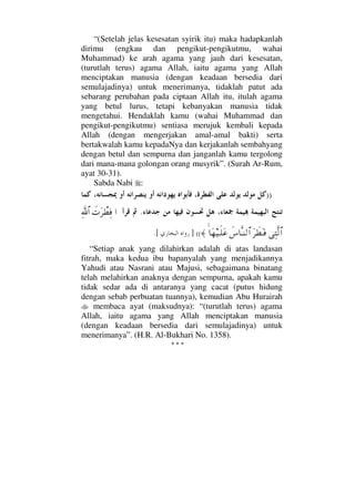 “(Setelah jelas kesesatan syirik itu) maka hadapkanlah
dirimu (engkau dan pengikut-pengikutmu, wahai
Muhammad) ke arah agama yang jauh dari kesesatan,
(turutlah terus) agama Allah, iaitu agama yang Allah
menciptakan manusia (dengan keadaan bersedia dari
semulajadinya) untuk menerimanya, tidaklah patut ada
sebarang perubahan pada ciptaan Allah itu, itulah agama
yang betul lurus, tetapi kebanyakan manusia tidak
mengetahui. Hendaklah kamu (wahai Muhammad dan
pengikut-pengikutmu) sentiasa merujuk kembali kepada
Allah (dengan mengerjakan amal-amal bakti) serta
bertakwalah kamu kepadaNya dan kerjakanlah sembahyang
dengan betul dan sempurna dan janganlah kamu tergolong
dari mana-mana golongan orang musyrik”. (Surah Ar-Rum,
ayat 30-31).
Sabda Nabi :
))
.…ð‹Ω≤π≠Ψ⊇ϑðΨ/≅…
ΨΠς√≅…Ω≤ð≠ΩΤ⊇ð♣†ΠςΤ⇒√≅…≈ †Ω™∼Τς∏Ω∅] ((.[
“Setiap anak yang dilahirkan adalah di atas landasan
fitrah, maka kedua ibu bapanyalah yang menjadikannya
Yahudi atau Nasrani atau Majusi, sebagaimana binatang
telah melahirkan anaknya dengan sempurna, apakah kamu
tidak sedar ada di antaranya yang cacat (putus hidung
dengan sebab perbuatan tuannya), kemudian Abu Hurairah
membaca ayat (maksudnya): “(turutlah terus) agama
Allah, iaitu agama yang Allah menciptakan manusia
(dengan keadaan bersedia dari semulajadinya) untuk
menerimanya”. (H.R. Al-Bukhari No. 1358).
* * *
 