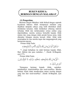 RUKUN KEDUA:
BERIMAN DENGAN MALAIKAT
(1) Pengertian.
Beriman dengan Malaikat: ialah iktikad dengan sepenuh
keyakinan bahawa Allah mempunyai malaikat yang
dijadikan daripada cahaya yang telah ditentukan untuk
melakukan ketaatan, tidak melakukan sebarang maksiat
terhadap Allah dan melaksanakan semua arahan yang
diperintahkan, mereka sentiasa bertasbih kepada Allah
malam dan siang dengan tidak pernah berasa jemu, tidak
diketahui bilangan mereka kecuali Allah. Allah telah
menetapkan ke atas mereka tugas dan tanggungjawab yang
bermacam-macam.
Firman Allah Taala:
…ΘΩ⇑Ψ∇ΗΤς√ΩΘΩ⁄Ψι√≅…⌠⇑Ω∨Ω⇑Ω∨…ƒ∫Ψϑð/≅†ΨŠΨζ⌠ΤΩ∼√≅…ΩΞ≤Ψž›‚≅…Ψ◊Ω|ΜΞ;ΗΤΤς∏Ω∧√≅…Ωγ≈.
“…tetapi kebajikan itu ialah beriman kepada Allah,
Hari Akhirat dan para malaikat…”. (Surah Al-Baqarah,
ayat 177).
Firman Allah Taala:
…Θδ™Ρ®Ω⇑Ω∨…ƒ∫Ψϑð/≅†ΨŠ−Ψ©ΨΩ|ΞΜ;ΗΤςΤ∏Ω∨Ω−Ψ©Ψ‰Σ〉{Ω−Ψ©Ψ∏Σ♠Σ⁄Ω‚Ω〉⊄ΘΞ≤Ω⊃ΣΤ⇓φκΩΤŠ
ξŸΩšςΚ…⇑ΨΘ∨−Ψ©Ψ∏Σ♠ΘΣ⁄≈.
“Semuanya beriman kepada Allah, malaikat-
malaikatNya, kitab-kitabNya dan rasul-rasulNya. Mereka
berkata: Kami tidak membezakan antara seorang dengan
yang lain dari rasul-rasulNya”. (Surah Al-Baqarah, ayat
285).
 