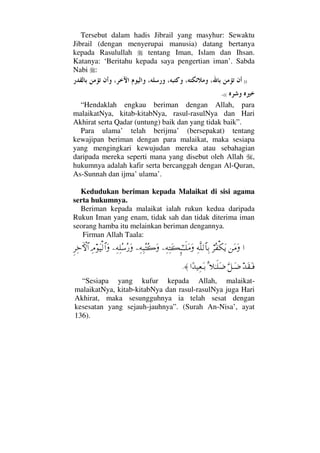 Tersebut dalam hadis Jibrail yang masyhur: Sewaktu
Jibrail (dengan menyerupai manusia) datang bertanya
kepada Rasulullah tentang Iman, Islam dan Ihsan.
Katanya: ‘Beritahu kepada saya pengertian iman’. Sabda
Nabi :
))
((.
“Hendaklah engkau beriman dengan Allah, para
malaikatNya, kitab-kitabNya, rasul-rasulNya dan Hari
Akhirat serta Qadar (untung) baik dan yang tidak baik”.
Para ulama’ telah berijma’ (bersepakat) tentang
kewajipan beriman dengan para malaikat, maka sesiapa
yang mengingkari kewujudan mereka atau sebahagian
daripada mereka seperti mana yang disebut oleh Allah ,
hukumnya adalah kafir serta bercanggah dengan Al-Quran,
As-Sunnah dan ijma’ ulama’.
Kedudukan beriman kepada Malaikat di sisi agama
serta hukumnya.
Beriman kepada malaikat ialah rukun kedua daripada
Rukun Iman yang enam, tidak sah dan tidak diterima iman
seorang hamba itu melainkan beriman dengannya.
Firman Allah Taala:
…⇑Ω∨Ω⌠≤Σ⊃∇ΩÿΨ©Πς∏√≅†ΨŠ−Ψ©ΨΩ|ΜΞ;ΗΤΤς∏Ω∨Ω−Ψ©Ψ‰ΣΣ{Ω−Ψ©Ψ∏Σ♠Σ⁄ΩΨζΩ∼√≅…ΩΞ≤Ψž›‚≅…
ŸΩ⊆ΩΤ⊇ΘΩ™ΤΩ∂Ω=„ΗΤς∏Ω∂…[Ÿ∼Ψ⊕ΩΤŠ≈.
“Sesiapa yang kufur kepada Allah, malaikat-
malaikatNya, kitab-kitabNya dan rasul-rasulNya juga Hari
Akhirat, maka sesungguhnya ia telah sesat dengan
kesesatan yang sejauh-jauhnya”. (Surah An-Nisa’, ayat
136).
 