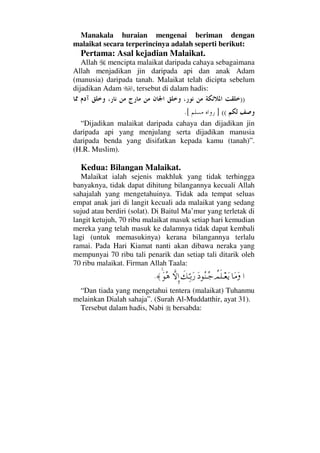 Manakala huraian mengenai beriman dengan
malaikat secara terperincinya adalah seperti berikut:
Pertama: Asal kejadian Malaikat.
Allah mencipta malaikat daripada cahaya sebagaimana
Allah menjadikan jin daripada api dan anak Adam
(manusia) daripada tanah. Malaikat telah dicipta sebelum
dijadikan Adam , tersebut di dalam hadis:
))
((].[
“Dijadikan malaikat daripada cahaya dan dijadikan jin
daripada api yang menjulang serta dijadikan manusia
daripada benda yang disifatkan kepada kamu (tanah)”.
(H.R. Muslim).
Kedua: Bilangan Malaikat.
Malaikat ialah sejenis makhluk yang tidak terhingga
banyaknya, tidak dapat dihitung bilangannya kecuali Allah
sahajalah yang mengetahuinya. Tidak ada tempat seluas
empat anak jari di langit kecuali ada malaikat yang sedang
sujud atau berdiri (solat). Di Baitul Ma’mur yang terletak di
langit ketujuh, 70 ribu malaikat masuk setiap hari kemudian
mereka yang telah masuk ke dalamnya tidak dapat kembali
lagi (untuk memasukinya) kerana bilangannya terlalu
ramai. Pada Hari Kiamat nanti akan dibawa neraka yang
mempunyai 70 ribu tali penarik dan setiap tali ditarik oleh
70 ribu malaikat. Firman Allah Taala:
…†Ω∨Ω〉ψς∏Τ⊕ΩÿΩ Σ⇒ΤΣ–ð∠ΨΘΤŠΩ⁄‚ΠςΜΞ…ΩΣ∑≈.
“Dan tiada yang mengetahui tentera (malaikat) Tuhanmu
melainkan Dialah sahaja”. (Surah Al-Muddatthir, ayat 31).
Tersebut dalam hadis, Nabi bersabda:
 