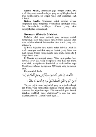 Kedua: Mikail, dinamakan juga dengan Mikal. Dia
telah ditugas menurunkan hujan yang menghidupkan bumi.
Dan membawanya ke tempat yang telah diarahkan oleh
Allah .
Ketiga: Israfil. Ditugaskan untuk meniup serunai
sangkakala yang dengannya berakhirlah kehidupan dunia
dan bermulalah kehidupan akhirat, yang akan
menghidupkan semua jasad.
Keempat: Sifat-sifat Malaikat.
Malaikat ialah suatu makhluk yang memang wujud,
mempunyai jisim yang hakiki serta bersifat dengan sifat-
sifat kejadian (bentuk luaran) dan sifat akhlak yang baik,
antaranya:
a) Besar kejadian serta tubuh badan mereka. Allah
telah mencipta malaikat dengan bentuk yang besar dan
kuat, sesuai dengan tugas mereka yang mulia sama ada di
langit dan di bumi.
b) Mereka mempunyai sayap. Allah menciptakan bagi
mereka sayap, ada yang mempunyai dua, tiga dan empat
atau lebih, sebagaimana Rasulullah telah melihat rupa
Jibrail yang sebenar mempunyai 600 sayap yang memenuhi
ufuk.
Firman Allah Taala:
…ΣŸ∧Ω™√≅…Ψ©Πς∏Ψ√Ξ≤Ψ≡†ΩΤ⊇γ‹Ω.ΗΤΩ∧ΘΩ♥√≅……Ξ≥⁄ΚΚς‚≅…ΩΞ™Ψ∅†Ω–Ψ◊ς∇ΜΞ;ΗΤΤς∏Ω∧√≅…„Σ♠Σ⁄
⌡ΨΤ√ΟΚΡ…ξ◊Ω™Ψ⇒–ςΚ…υΩΤπ⇒‘ΩΘ∨ðΗΤςΤ∏Ρ’ΩΩ⊗ΗΤΩΤŠΣ⁄ΩΣŸÿΞ∞ΩΤÿℑΞ⊂∏Ω√≅…†Ω∨Σ∫:†Ω↑ΩΤÿ≈.
“Segala puji tertentu bagi Allah yang menciptakan langit
dan bumi, yang menjadikan malaikat utusan-utusan yang
bersayap dua, tiga dan empat. Dia menambah pada bentuk
kejadian makhluk yang diciptakanNya apa jua yang
dikehendakiNya”. (Surah Fathir, ayat 1).
 