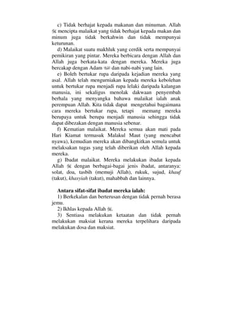 c) Tidak berhajat kepada makanan dan minuman. Allah
mencipta malaikat yang tidak berhajat kepada makan dan
minum juga tidak berkahwin dan tidak mempunyai
keturunan.
d) Malaikat suatu makhluk yang cerdik serta mempunyai
pemikiran yang pintar. Mereka berbicara dengan Allah dan
Allah juga berkata-kata dengan mereka. Mereka juga
bercakap dengan Adam dan nabi-nabi yang lain.
e) Boleh bertukar rupa daripada kejadian mereka yang
asal. Allah telah mengurniakan kepada mereka kebolehan
untuk bertukar rupa menjadi rupa lelaki daripada kalangan
manusia, ini sekaligus menolak dakwaan penyembah
berhala yang menyangka bahawa malaikat ialah anak
perempuan Allah. Kita tidak dapat mengetahui bagaimana
cara mereka bertukar rupa, tetapi memang mereka
berupaya untuk berupa menjadi manusia sehingga tidak
dapat dibezakan dengan manusia sebenar.
f) Kematian malaikat. Mereka semua akan mati pada
Hari Kiamat termasuk Malakul Maut (yang mencabut
nyawa), kemudian mereka akan dibangkitkan semula untuk
melaksakan tugas yang telah diberikan oleh Allah kepada
mereka.
g) Ibadat malaikat. Mereka melakukan ibadat kepada
Allah dengan berbagai-bagai jenis ibadat, antaranya:
solat, doa, tasbih (memuji Allah), rukuk, sujud, khauf
(takut), khasyiah (takut), mahabbah dan lainnya.
Antara sifat-sifat ibadat mereka ialah:
1) Berkekalan dan berterusan dengan tidak pernah berasa
jemu.
2) Ikhlas kepada Allah .
3) Sentiasa melakukan ketaatan dan tidak pernah
melakukan maksiat kerana mereka terpelihara daripada
melakukan dosa dan maksiat.
 