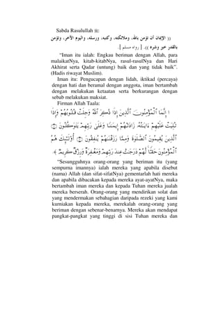 Sabda Rasulullah :
))
((.].[
“Iman itu ialah: Engkau beriman dengan Allah, para
malaikatNya, kitab-kitabNya, rasul-rasulNya dan Hari
Akhirat serta Qadar (untung) baik dan yang tidak baik”.
(Hadis riwayat Muslim).
Iman itu: Pengucapan dengan lidah, iktikad (percaya)
dengan hati dan beramal dengan anggota, iman bertambah
dengan melakukan ketaatan serta berkurangan dengan
sebab melakukan maksiat.
Firman Allah Taala:
…†Ω∧Πς⇓ΞΜ…φΣ⇒Ψ∨Σ∧√≅…Ω⇑ÿΨϒΠς√≅……ς′ΞΜ…Ω≤Ψ{Σ′ϑðΣ/≅…πŒς∏Ξ–Ω¬Σ™ΣŠΣΤ∏ΣΤ∈…ς′ΞΜ…Ω
πŒΩ∼Ψ∏ΣΤŽ¬Ξ™∼ς∏Ω∅ΙΣ©ΣΗΤΩΤÿ…ƒ∫¬Σ™ΤŽΩ …Ωƒ†_Τ⇒ΗΤΩ∧ÿΜΞ…υς∏Ω∅ΩψΞ™ΨΘΤŠΩ⁄Ω⇐ΣΤ∏Πς{ΩΩΩÿ(2)
Ω⇑ÿΨϒΠς√≅…Ω⇐Σ∧∼Ψ⊆ΣÿΩ〈λς∏ϑð±√≅…†ΘΩ∧Ψ∨Ω¬Σ™ΗΤΩΤπ⇒∈ΩƒΩ⁄Ω⇐Σ⊆Ψ⊃⇒Σÿ(3)ð∠ΜΞ;ΗΤΤς√ΟΚΡ…Σ¬Σ∑
Ω⇐Σ⇒Ψ∨Σ∧√≅…†Θ⊥Τ⊆Ωš¬Σ™Πς√}ŒΗΤΩ–Ω⁄Ω ΩŸ⇒Ψ∅ψΞ™ΨΘΤŠΩ⁄β〈Ω≤Ψ⊃πΤ⊕Ω∨Ωβ⊄ƒΞ⁄ΩχψÿΞ≤Ω{≈.
“Sesungguhnya orang-orang yang beriman itu (yang
sempurna imannya) ialah mereka yang apabila disebut
(nama) Allah (dan sifat-sifatNya) gementarlah hati mereka
dan apabila dibacakan kepada mereka ayat-ayatNya, maka
bertambah iman mereka dan kepada Tuhan mereka jualah
mereka berserah. Orang-orang yang mendirikan solat dan
yang mendermakan sebahagian daripada rezeki yang kami
kurniakan kepada mereka, merekalah orang-orang yang
beriman dengan sebenar-benarnya. Mereka akan mendapat
pangkat-pangkat yang tinggi di sisi Tuhan mereka dan
 