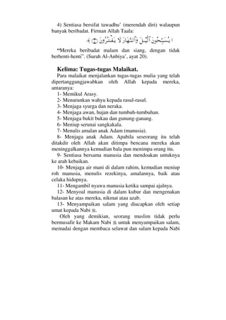4) Sentiasa bersifat tawadhu’ (merendah diri) walaupun
banyak beribadat. Firman Allah Taala:
…Ω⇐Σ™ΘΨΤ‰Ω♥ΣΤÿΩ™ΤΤ∼Πς√≅…Ω⁄†Ω™ΘΩΤ⇒√≅…Ω‚ΩΩ⇐Σ≤ΣΤΤ⊃ΩΤÿ(20)≈.
“Mereka beribadat malam dan siang, dengan tidak
berhenti-henti”. (Surah Al-Anbiya’, ayat 20).
Kelima: Tugas-tugas Malaikat.
Para malaikat menjalankan tugas-tugas mulia yang telah
dipertanggungjawabkan oleh Allah kepada mereka,
antaranya:
1- Memikul Arasy.
2- Menurunkan wahyu kepada rasul-rasul.
3- Menjaga syurga dan neraka.
4- Menjaga awan, hujan dan tumbuh-tumbuhan.
5- Menjaga bukit bukau dan gunung-ganang.
6- Meniup serunai sangkakala.
7- Menulis amalan anak Adam (manusia).
8- Menjaga anak Adam. Apabila seseorang itu telah
ditakdir oleh Allah akan ditimpa bencana mereka akan
meninggalkannya kemudian bala pun menimpa orang itu.
9- Sentiasa bersama manusia dan mendoakan untuknya
ke arah kebaikan.
10- Menjaga air mani di dalam rahim, kemudian meniup
roh manusia, menulis rezekinya, amalannya, baik atau
celaka hidupnya.
11- Mengambil nyawa manusia ketika sampai ajalnya.
12- Menyoal manusia di dalam kubur dan mengenakan
balasan ke atas mereka, nikmat atau azab.
13- Menyampaikan salam yang diucapkan oleh setiap
umat kepada Nabi .
Oleh yang demikian, seorang muslim tidak perlu
bermusafir ke Makam Nabi untuk menyampaikan salam,
memadai dengan membaca selawat dan salam kepada Nabi
 