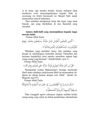 di mana saja mereka berada, kerana malaikat akan
membawa serta menyampaikannya kepada Nabi ,
seseorang itu boleh bermusafir ke Masjid Nabi untuk
menunaikan solat di dalamnya.
Para malaikat mempunyai kerja dan tugas yang amat
banyak, apa yang disebutkan di atas hanyalah yang
masyhur.
Antara dalil-dalil yang menunjukkan kepada tugas
mereka ialah:
Firman Allah Taala:
…Ω⇑ÿΨϒΠς√≅…Ω⇐ΣΤ∏Ψ∧µµðšð↔⌠≤Ω⊕√≅…⌠⇑Ω∨ΩΙΣ©ς√ΩšΩ⇐Σ™ΘΨ‰Ω♥ΣΤÿΨŸ∧Ω™ΨŠ⌠¬Ξ™ΘΨΤŠΩ⁄
Ω⇐Σ⇒Ψπ∨ΣÿΩ−Ψ©ΨŠΩ⇐Σ≤Ψ⊃πΤ⊕ΩπΤ♥ΩΤÿΩΩ⇑ÿΨϒΠς∏Ψ√Ν…Σ⇒Ω∨…ƒ∫≈.
“Malaikat yang memikul Arasy dan malaikat yang
berada di sekelilingnya bertasbih memuji TuhanNya dan
beriman kepadaNya serta mereka memohon ampun bagi
orang-orang yang beriman”. (Surah Ghafir, ayat 7).
Firman Allah Taala:
…™Σ∈⇑Ω∨Ω⇐†ς®…Θ⊥ΣŸΩ∅Ω™ÿΞπ⁄ιΨ•ΠΞ√ΙΣ©ΠςΤ⇓ΞΜ†ΩΤ⊇ΙΣ©ς√ΘΩ∞ΩΤ⇓υς∏Ω∅ð∠Ψ‰∏Τς∈Ξ⇐′ΞΜ†ΤΤΨŠϑðΨ/≅…≈.
“Katakanlah (wahai Muhammad): Sesiapa memusuhi
Jibril maka sebabnya ialah kerana Jibril itu menurunkan Al-
Quran ke dalam hatimu dengan izin Allah”. (Surah Al-
Baqarah, ayat 97).
Firman Allah Taala:
…⌠Τς√ΩϖυΩ≤ΤΩΤŽΨ′ΞΜ…φΣ∧Ψ∏ΗΤϑðℵ≠√≅…ℑγ‹.Ω≤Ω∧ΩΤ∅γ‹⌠ΤΩ∧√≅…Σ◊ς∇ΞΜΜ;ΗΤΤς∏Ω∧√≅…Ω
Νϖ…〉≠Ψ♠†ΩΤŠψΞ™ÿΨŸΤÿΚς…Νϖ…ΤΣ–Ξ≤žςΚ…∃Σ¬Σ|Ω♥Σ⊃⇓Κς…≈.
“Dan (sungguh ngeri) sekiranya engkau melihat ketika
orang-orang yang zalim itu dalam penderitaan sakratulmaut
 