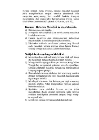 (ketika hendak putus nyawa), sedang malaikat-malaikat
pula menghulurkan tangan mereka (memukul dan
menyeksa orang-orang itu) sambil berkata (dengan
menengking dan mengejek): Keluarkanlah nyawa kamu
(dari tubuh kamu sendiri)”.(Surah Al-An’am, ayat 93).
Keenam: Hak-hak Malaikat ke atas Manusia.
a) Beriman dengan mereka.
b) Mengasihi serta memuliakan mereka serta menyebut
kelebihan mereka.
c) Haram mencerca atau mengurangkan ketinggian
darjat mereka atau mempersendakan mereka.
d) Hindarkan daripada melakukan perkara yang dibenci
oleh malaikat, kerana mereka akan berasa kurang
senang sebagaimana anak Adam merasainya.
Natijah beriman dengan Malaikat.
a) Merealisasikan maksud iman, kerana tidak sah iman
itu melainkan dengan beriman dengan mereka.
b) Mengetahui keagungan Pencipta mereka Yang Maha
Tinggi dan mengetahui kekuatan serta kerajaanNya,
kerana kehebatan makhluk ciptaanNya menunjukkan
keagungan penciptanya.
c) Bertambah keimanan di dalam hati seseorang muslim
dengan mengetahui sifat-sifat malaikat, keadaan serta
tugas-tugas mereka.
d) Mendapat keamanan dan ketenangan bagi seseorang
muslim apabila Allah menguatkan mereka dengan
bantuan malaikat.
e) Kasihkan para malaikat kerana mereka telah
menjalankan ibadat dengan sempurna serta mereka
sentiasa beristighfar (meminta ampun) bagi orang-
orang mukmin.
f) Membenci semua perbuatan jahat dan maksiat.
 