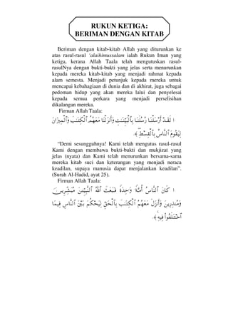 RUKUN KETIGA:
BERIMAN DENGAN KITAB
Beriman dengan kitab-kitab Allah yang diturunkan ke
atas rasul-rasul ‘alaihimussalam ialah Rukun Iman yang
ketiga, kerana Allah Taala telah mengutuskan rasul-
rasulNya dengan bukti-bukti yang jelas serta menurunkan
kepada mereka kitab-kitab yang menjadi rahmat kepada
alam semesta. Menjadi petunjuk kepada mereka untuk
mencapai kebahagiaan di dunia dan di akhirat, juga sebagai
pedoman hidup yang akan mereka lalui dan penyelesai
kepada semua perkara yang menjadi perselisihan
dikalangan mereka.
Firman Allah Taala:
…ŸΤΩ⊆ς√†ΩΤ⇒∏Ω♠⁄ςΚ…†ΩΤ⇒ς∏Σ♠Σ⁄γŒΗΤΩΤ⇒ΘΞ∼Ω‰√≅†ΨŠ†Ω⇒√Ω∞⇓Κς…Ω〉ψΣ™Ω⊕Ω∨ðˆΗΤΩΤΨ∇√≅…Ω⇐…ΩƒκΨ∧√≅…Ω
Ω⋅Σ⊆Ω∼Ψ√〉♣†Πς⇒√≅…Ψ∃÷♥Ψ⊆√≅†ΨŠ≈.
“Demi sesungguhnya! Kami telah mengutus rasul-rasul
Kami dengan membawa bukti-bukti dan mukjizat yang
jelas (nyata) dan Kami telah menurunkan bersama-sama
mereka kitab suci dan keterangan yang menjadi neraca
keadilan, supaya manusia dapat menjalankan keadilan”.
(Surah Al-Hadid, ayat 25).
Firman Allah Taala:
…Ω⇐†ς®Σ♣†Πς⇒√≅…⊥◊ΘΩΤ∨ΡΚ…⊥〈ΩŸΨš.ΩðΩ⊕Ω‰ΩΤ⊇ϑðΣ/≅…Ω⇑ΓΤΤΘΞ∼Ψ‰Πς⇒√≅…φ⇔ΤÿΞ≤ΤΠΨ↑Ω‰Σ∨
Ω⇑ÿΨ⁄Ψϒ⇒Σ∨Ως©Ω∞⇓Κς…ΩΣ¬Σ™Ω⊕Ω∨ðˆΗΤΩΤΨ∇√≅…ΘΞ⊂Ω™√≅†ΨŠΩ¬Ρ∇™Ω∼Ψ√Ω⇐κΩΤŠγ♣†Πς⇒√≅…†Ω∧∼Ψ⊇
Ν…Σ⊃ς∏ΩΤΤž≅…Ψ©∼Ψ⊇≈.
 