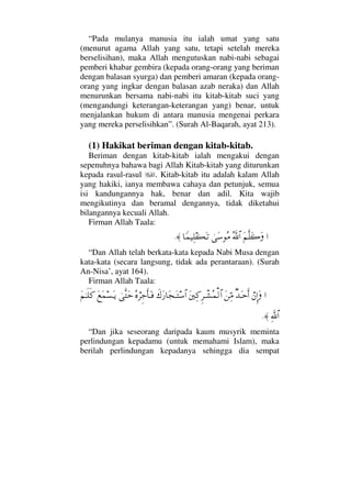 “Pada mulanya manusia itu ialah umat yang satu
(menurut agama Allah yang satu, tetapi setelah mereka
berselisihan), maka Allah mengutuskan nabi-nabi sebagai
pemberi khabar gembira (kepada orang-orang yang beriman
dengan balasan syurga) dan pemberi amaran (kepada orang-
orang yang ingkar dengan balasan azab neraka) dan Allah
menurunkan bersama nabi-nabi itu kitab-kitab suci yang
(mengandungi keterangan-keterangan yang) benar, untuk
menjalankan hukum di antara manusia mengenai perkara
yang mereka perselisihkan”. (Surah Al-Baqarah, ayat 213).
(1) Hakikat beriman dengan kitab-kitab.
Beriman dengan kitab-kitab ialah mengakui dengan
sepenuhnya bahawa bagi Allah Kitab-kitab yang diturunkan
kepada rasul-rasul . Kitab-kitab itu adalah kalam Allah
yang hakiki, ianya membawa cahaya dan petunjuk, semua
isi kandungannya hak, benar dan adil. Kita wajib
mengikutinya dan beramal dengannya, tidak diketahui
bilangannya kecuali Allah.
Firman Allah Taala:
…Ω¬Πς∏Ω{ΩϑðΣ/≅…υΩ♠Σ∨†_∧∼Ψ∏|ΩΤŽ≈.
“Dan Allah telah berkata-kata kepada Nabi Musa dengan
kata-kata (secara langsung, tidak ada perantaraan). (Surah
An-Nisa’, ayat 164).
Firman Allah Taala:
…⌠⇐ΜΞ…ΩβŸΩΤšςΚ…Ω⇑ΨΘ∨Ω⇐κΨ®Ξ≤πΤ↑Σ∧√≅…ð∉Ω⁄†Ω•ΩΤ♠≅…Σ®⌠≤Ξ–Κς†ΩΤ⊇υΠςΩšΩ⊗Ω∧♥ΩΤÿΩ¬ΗΤς∏ς®
ϑðΨ/≅…≈.
“Dan jika seseorang daripada kaum musyrik meminta
perlindungan kepadamu (untuk memahami Islam), maka
berilah perlindungan kepadanya sehingga dia sempat
 