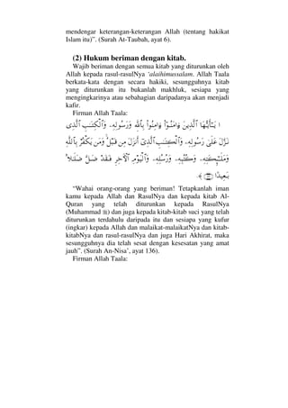 mendengar keterangan-keterangan Allah (tentang hakikat
Islam itu)”. (Surah At-Taubah, ayat 6).
(2) Hukum beriman dengan kitab.
Wajib beriman dengan semua kitab yang diturunkan oleh
Allah kepada rasul-rasulNya ‘alaihimussalam. Allah Taala
berkata-kata dengan secara hakiki, sesungguhnya kitab
yang diturunkan itu bukanlah makhluk, sesiapa yang
mengingkarinya atau sebahagian daripadanya akan menjadi
kafir.
Firman Allah Taala:
…†Ω™ΘΣΤÿΚς†Η;ΤΤΩÿΩ⇑ÿΨϒΠς√≅…Νϖ…ΤΣ⇒Ω∨…ƒ∫Ν…Σ⇒Ψ∨…ƒ∫γϑð/≅†ΨŠ−Ψ©Ψ√Σ♠Ω⁄ΩγˆΗΤΩΤΨ∇√≅…ΩΨϒΠς√≅…
Ω©ΘΩ∞ΩΤ⇓υς∏Ω∅−Ψ©Ψ√Σ♠Ω⁄γˆΗΤΩΤΨ|√≅…ΩϖΨϒΠς√≅…Ω©Ω∞⇓Κς…⇑Ψ∨Σ™‰ΩΤ∈⇑Ω∨Ω⌠≤Σ⊃∇ΩÿΨ©Πς∏√≅†ΨŠ
−Ψ©ΨΩ|ΜΞ;ΗΤΤς∏Ω∨Ω−Ψ©Ψ‰ΣΣ{Ω−Ψ©Ψ∏Σ♠Σ⁄ΩΨζΩ∼√≅…ΩΞ≤Ψž›‚≅…ŸΩ⊆ΩΤ⊇ΘΩ™ΤΩ∂Ω=„ΗΤς∏Ω∂
…[Ÿ∼Ψ⊕ΩΤŠ(136)≈.
“Wahai orang-orang yang beriman! Tetapkanlah iman
kamu kepada Allah dan RasulNya dan kepada kitab Al-
Quran yang telah diturunkan kepada RasulNya
(Muhammad ) dan juga kepada kitab-kitab suci yang telah
diturunkan terdahulu daripada itu dan sesiapa yang kufur
(ingkar) kepada Allah dan malaikat-malaikatNya dan kitab-
kitabNya dan rasul-rasulNya dan juga Hari Akhirat, maka
sesungguhnya dia telah sesat dengan kesesatan yang amat
jauh”. (Surah An-Nisa’, ayat 136).
Firman Allah Taala:
 
