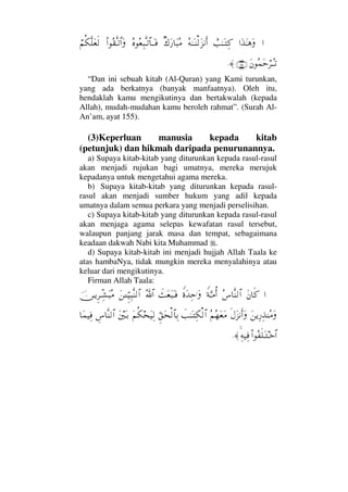 ……ΩϒΩΗΤ∑Ω}ˆΗΤΩΤΨ®Σ©ΗΤΩΤ⇒√Ω∞⇓ςΚ…β∉Ω⁄†Ω‰Σ∨Σ®Σ⊕Ψ‰ΠςΤŽ≅†ΤΩΤ⊇Ν…Σ⊆ΠςΤŽ≅…Ω⌠¬Ρ∇Πς∏Ω⊕ς√
Ω⇐Σ∧Ωš⌠≤ΤΣΤŽ(155)≈.
“Dan ini sebuah kitab (Al-Quran) yang Kami turunkan,
yang ada berkatnya (banyak manfaatnya). Oleh itu,
hendaklah kamu mengikutinya dan bertakwalah (kepada
Allah), mudah-mudahan kamu beroleh rahmat”. (Surah Al-
An’am, ayat 155).
(3)Keperluan manusia kepada kitab
(petunjuk) dan hikmah daripada penurunannya.
a) Supaya kitab-kitab yang diturunkan kepada rasul-rasul
akan menjadi rujukan bagi umatnya, mereka merujuk
kepadanya untuk mengetahui agama mereka.
b) Supaya kitab-kitab yang diturunkan kepada rasul-
rasul akan menjadi sumber hukum yang adil kepada
umatnya dalam semua perkara yang menjadi perselisihan.
c) Supaya kitab-kitab yang diturunkan kepada rasul-rasul
akan menjaga agama selepas kewafatan rasul tersebut,
walaupun panjang jarak masa dan tempat, sebagaimana
keadaan dakwah Nabi kita Muhammad .
d) Supaya kitab-kitab ini menjadi hujjah Allah Taala ke
atas hambaNya, tidak mungkin mereka menyalahinya atau
keluar dari mengikutinya.
Firman Allah Taala:
…Ω⇐†ς®Σ♣†Πς⇒√≅…⊥◊ΘΩΤ∨ΡΚ…⊥〈ΩŸΨš.ΩðΩ⊕Ω‰ΩΤ⊇ϑðΣ/≅…Ω⇑ΓΤΤΘΞ∼Ψ‰Πς⇒√≅…φ⇔ΤÿΞ≤ΤΠΨ↑Ω‰Σ∨
Ω⇑ÿΨ⁄Ψϒ⇒Σ∨Ως©Ω∞⇓Κς…ΩΣ¬Σ™Ω⊕Ω∨ðˆΗΤΩΤΨ∇√≅…ΘΞ⊂Ω™√≅†ΨŠΩ¬Ρ∇™Ω∼Ψ√Ω⇐κΩΤŠγ♣†Πς⇒√≅…†Ω∧∼Ψ⊇
Ν…Σ⊃ς∏ΩΤΤž≅…Ψ©∼Ψ⊇≈.
 