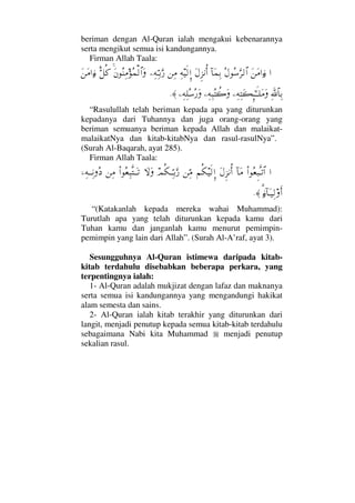 beriman dengan Al-Quran ialah mengakui kebenarannya
serta mengikut semua isi kandungannya.
Firman Allah Taala:
…Ω⇑Ω∨…ƒ∫Σ©Σ♠ΘΩ≤√≅…:†Ω∧ΨŠΩ©Ξ∞⇓ΚΡ…Ψ©∼ς√ΜΞ…⇑Ψ∨−Ψ©ΨΘΤŠΘΩ⁄Ω⇐Σ⇒Ψ∨Σ∧√≅…ΩΘδ™Ρ®Ω⇑Ω∨…ƒ∫
Ψϑð/≅†ΨŠ−Ψ©ΨΩ|ΞΜ;ΗΤςΤ∏Ω∨Ω−Ψ©Ψ‰Σ〉{Ω−Ψ©Ψ∏Σ♠Σ⁄Ω≈.
“Rasulullah telah beriman kepada apa yang diturunkan
kepadanya dari Tuhannya dan juga orang-orang yang
beriman semuanya beriman kepada Allah dan malaikat-
malaikatNya dan kitab-kitabNya dan rasul-rasulNya”.
(Surah Al-Baqarah, ayat 285).
Firman Allah Taala:
…Ν…Σ⊕Ξ‰ΠςΤŽ≅…:†Ω∨Ω©Ξ∞⇓ΚΡ…¬Ρ∇∼ς√ΜΞ…⇑ΨΘ∨ψΡ∇ΤΘΨΤŠΘΩ⁄‚ΩΩΝ…Σ⊕Ψ‰ΠςΤΩΤŽ⇑Ψ∨,−Ψ©ΤΤΨ⇓Σ 
%ƒ∫:†ΩΤ∼Ψ√ςΚ…≈.
“(Katakanlah kepada mereka wahai Muhammad):
Turutlah apa yang telah diturunkan kepada kamu dari
Tuhan kamu dan janganlah kamu menurut pemimpin-
pemimpin yang lain dari Allah”. (Surah Al-A’raf, ayat 3).
Sesungguhnya Al-Quran istimewa daripada kitab-
kitab terdahulu disebabkan beberapa perkara, yang
terpentingnya ialah:
1- Al-Quran adalah mukjizat dengan lafaz dan maknanya
serta semua isi kandungannya yang mengandungi hakikat
alam semesta dan sains.
2- Al-Quran ialah kitab terakhir yang diturunkan dari
langit, menjadi penutup kepada semua kitab-kitab terdahulu
sebagaimana Nabi kita Muhammad menjadi penutup
sekalian rasul.
 