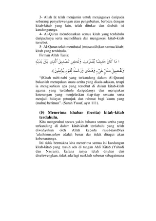 3- Allah telah menjamin untuk menjaganya daripada
sebarang penyelewengan atau pengubahan, berbeza dengan
kitab-kitab yang lain, telah ditukar dan diubah isi
kandungannya.
4- Al-Quran membenarkan semua kitab yang terdahulu
daripadanya serta memelihara dan mengawasi kitab-kitab
tersebut.
5- Al-Quran telah membatal (menasakh)kan semua kitab-
kitab yang terdahulu.
Firman Allah Taala:
…†Ω∨Ω⇐†ς®†_ΤΤ‘ÿΨŸΩšυΩ≤ΩπΤ⊃Σÿ⇑Ψ|ΗΤς√ΩΩ⊂ÿΨŸπ±ΩΤŽΨϒΠς√≅…Ω⇐κΤΩŠΨ©ΤÿΩŸΩÿ
Ω™∼Ψ±πΤ⊃ΩŽΩΘΞ™Σ{ξ∫⌠Ω→_ŸΤΤΣ∑Ω⊥◊Ω∧ΤšΩ⁄ΩξζΩ⊆ΠΨ√Ω⇐Σ⇒Ψ∨ΣΤÿ≈.
“(Kisah nabi-nabi yang terkandung dalam Al-Quran)
bukanlah merupakan suatu cerita yang diada-adakan, tetapi
ia mengisahkan apa yang tersebut di dalam kitab-kitab
agama yang terdahulu daripadanya dan merupakan
keterangan yang menjelaskan tiap-tiap sesuatu serta
menjadi hidayat petunjuk dan rahmat bagi kaum yang
(mahu) beriman”. (Surah Yusuf, ayat 111).
(5) Menerima khabar (berita) kitab-kitab
terdahulu.
Kita mengetahui secara yakin bahawa semua cerita yang
terkandung di dalam kitab-kitab terdahulu yang telah
diwahyukan oleh Allah kepada rasul-rasulNya
‘alaihimussalam adalah benar dan tidak diragui akan
kebenarannya.
Ini tidak bermakna kita menerima semua isi kandungan
kitab-kitab yang masih ada di tangan Ahli Kitab (Yahudi
dan Nasrani), kerana ianya telah ditukar dan
diselewengkan, tidak ada lagi naskhah sebenar sebagaimana
 