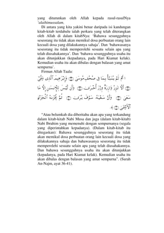 yang diturunkan oleh Allah kepada rasul-rasulNya
‘alaihimussalam.
Di antara yang kita yakini benar daripada isi kandungan
kitab-kitab terdahulu ialah perkara yang telah diterangkan
oleh Allah di dalam kitabNya: ‘Bahawa sesungguhnya
seseorang itu tidak akan memikul dosa perbuatan orang lain
kecuali dosa yang dilakukannya sahaja’. Dan ‘bahawasanya
seseorang itu tidak memperolehi sesuatu selain apa yang
telah diusahakannya’. Dan ‘bahawa sesungguhnya usaha itu
akan ditunjukkan (kepadanya, pada Hari Kiamat kelak).
Kemudian usaha itu akan dibalas dengan balasan yang amat
sempurna’.
Firman Allah Taala:
…⌠⋅Κς…⌠¬ς√Κ†ΘΩΤ‰ΩΤ⇒ΣΤÿ†Ω∧ΨΤŠℑΨ∪Σ™Σ″υΩ♠Σ∨(36)ðψ∼Ψ∑.Ω≤ΤŠΞΜ…ΩΨϒΠς√≅…υϖΠς⊇Ω
(37)‚ΠςΚς…Σ⁄Ξ∞ΩΤŽβ〈Ω⁄Ξƒ…ΩΩ⁄ƒΞυΩ≤πΤΤžΚΡ…(38)⇐Κς…Ωð♦⌠Τ∼Πς√Ξ⇑ΗΤΩ♥Τ⇓γπ„Ψ√‚ΠςΜΞ…†Ω∨
υΩ⊕Ω♠(39)ΘΩ⇐Κς…ΩΙΣ©ΩΤ∼⊕ΤΩ♠ð∩⌠ΤΩ♠υΩ≤ΣΤÿ(40)ΘΩ¬Ρ’Σ©ΗΤΩ∞µµ〉–ƒ∫:…Ω∞Ω•√≅…
υΩΤ⊇ςΚ‚≅…(41)≈.
“Atau belumkah dia diberitahu akan apa yang terkandung
dalam kitab-kitab Nabi Musa dan juga (dalam kitab-kitab)
Nabi Ibrahim yang memenuhi dengan sempurnanya (segala
yang diperintahkan kepadanya). (Dalam kitab-kitab itu
ditegaskan): Bahawa sesungguhnya seseorang itu tidak
akan memikul dosa perbuatan orang lain kecuali dosa yang
dilakukannya sahaja dan bahawasanya seseorang itu tidak
memperolehi sesuatu selain apa yang telah diusahakannya.
Dan bahawa sesungguhnya usaha itu akan ditunjukkan
(kepadanya, pada Hari Kiamat kelak). Kemudian usaha itu
akan dibalas dengan balasan yang amat sempurna”. (Surah
An-Najm, ayat 36-41).
 