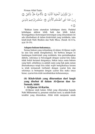 Firman Allah Taala:
…™ΩΤŠΩΩ⇐Σ≤ΨΤπ’ΣΤŽΩ〈λΩ∼Ω™√≅…†ΩΤπ∼⇓ϑ〉Ÿ√≅…(16)Σ〈Ω≤Ψž›‚≅…Ωβ⁄κΩžυϖΩ⊆ΤŠςΚ…Ω(17)
ϑðΜΞ……ΩϒΗΤΩ∑Ψ⊃ς√Ψ∪Σ™ϑ〉±√≅…υς√ΡΚ‚≅…(18)Ψ∪Σ™Σ″Ω¬∼ΤΨ∑.Ω≤ΤŠΞΜ…υΩ♠Σ∨Ω
(19)≈.
“Bahkan kamu utamakan kehidupan dunia. Padahal
kehidupan akhirat lebih baik dan lebih kekal.
Sesungguhnya (keterangan-keterangan yang dinyatakan) ini
ada (disebutkan) di dalam kitab-kitab yang terdahulu, iaitu
kitab-kitab Nabi Ibrahim dan Nabi Musa. (Surah Al-A’la,
ayat 16-19).
Adapun hukum-hukumnya.
Semua hukum yang terkandung di dalam Al-Quran wajib
ke atas kita untuk mengikutinya. Ini berbeza dengan isi
kandungan kitab-kitab yang terdahulu, kita pertimbangkan
dahulu, sekiranya ia bercanggah dengan syariat kita maka
tidak boleh beramal dengannya, bukan ianya suatu hukum
yang batil, sebaliknya ia adalah suatu yang hak pada zaman
diturunkannya tetapi kita tidak wajib mengikutinya kerana
ia telah termansuh (terbatal) dengan syariat kita dan
sekiranya ia bertepatan dengan syariat kita maka ianya
benar, syariat kita telah membuktikan kebenarannya.
(6) Kitab-kitab yang diturunkan dari langit
yang disebut di dalam Al-Quran dan As-
Sunnah, ialah:
1- Al-Quran Al-Karim.
Al-Quran ialah kalam Allah yang diturunkan kepada
Nabi Muhammad , penamat sekalian rasul, ia adalah kitab
terakhir yang diturunkan, Allah telah menjamin untuk
 
