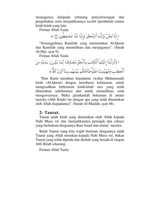 menjaganya daripada sebarang penyelewengan dan
pengubahan serta menjadikannya nasikh (pembatal) semua
kitab-kitab yang lain.
Firman Allah Taala:
…†ΠςΤ⇓ΞΜ…Σ⇑™Ω⇓†ΩΤ⇒√ΘΩ∞ΩΤ⇓Ω≤Τ{ΠΨϒ√≅…†ΠςΤ⇓ΜΞ…ΩΙΣ©ΩΤ√Ω⇐Ρℵ≠Ψ⊃ΗΤΤΩ™ς√(9)≈.
“Sesungguhnya Kamilah yang menurunkan Al-Quran
dan Kamilah yang memelihara dan menjaganya”. (Surah
Al-Hijr, ayat 9).
Firman Allah Taala:
…:†ΩΤ⇒√Ω∞⇓Κς…Ωð∠∼ς√ΜΞ…ðˆΗΤΩΨ∇√≅…ϑΞ⊂Ω™√≅†ΨΤŠ†_ΤΤ∈ΨϑŸφ±Σ∨†Ω∧ΠΨ√φκΩΤŠΨ©ΤÿΩŸΩΤÿΩ⇑Ψ∨
γˆΗΤΩΨ|√≅…†[ΤΤ⇒Ψ∧∼ΤΩ™Σ∨Ω∃Ψ©∼ς∏Ω∅¬Ρ∇š≅†ΩΤ⊇ψΣ™ΩΤ⇒∼ΩΤŠ:†Ω∧ΨΤŠΩ©Ω∞⇓Κς…∃ϑðΣ/≅…≈.
“Dan Kami turunkan kepadamu (wahai Muhammad)
kitab (Al-Quran) dengan membawa kebenaran, untuk
mengesahkan kebenaran kitab-kitab suci yang telah
diturunkan sebelumnya dan untuk memelihara serta
mengawasinya. Maka jalankanlah hukuman di antara
mereka (Ahli Kitab) itu dengan apa yang telah diturunkan
oleh Allah (kepadamu)”. (Surah Al-Maidah, ayat 48).
2- Taurat.
Taurat ialah kitab yang diturunkan oleh Allah kepada
Nabi Musa dan menjadikannya petunjuk dan cahaya
yang berhukum dengannya Bani Israel dan ulama’ mereka.
Kitab Taurat yang kita wajib beriman dengannya ialah
Taurat yang Allah turunkan kepada Nabi Musa , bukan
Taurat yang telah dipinda dan diubah yang berada di tangan
Ahli Kitab sekarang.
Firman Allah Taala:
 