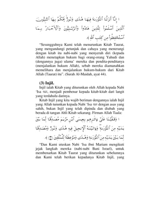 …:†ΠςΤ⇓ΞΜ…†Ω⇒√Ω∞⇓ςΚ…Ω◊ΗΤΩ⁄⌠Πς√≅…†φΤ™∼Ψ⊇_ŸΤΣ∑χ⁄ΣΤ⇓ΩΣ¬Ρ∇µµðš†Ω™ΨΤŠφΘΣ∼Ξ‰ΘΩ⇒√≅…
Ω⇑ÿΨϒΠς√≅…Ν…Σ∧ς∏πΤ♠ςΚ…Ω⇑ÿΨϒΠς∏Ψ√Ν…Σ †Ω∑Ω⇐ΘΣ∼Ψ⇒ΗΤΤΘΩΤŠΘΩ≤√≅…ΩΣ⁄†Ω‰πšςΚ‚≅…Ω†Ω∧ΨΤŠ
Ν…Ρℵ≠Ψ⊃⌠™ΣπΤ♠≅…⇑Ψ∨γˆΗΤΩΨ®ϑðΨ/≅…≈.
“Sesungguhnya Kami telah menurunkan Kitab Taurat,
yang mengandungi petunjuk dan cahaya yang menerangi
dengan kitab itu nabi-nabi yang menyerah diri (kepada
Allah) menetapkan hukum bagi orang-orang Yahudi dan
(dengannya juga) ulama’ mereka dan pendita-penditanya
(menjalankan hukum Allah), sebab mereka diamanahkan
memelihara dan menjalankan hukum-hukum dari Kitab
Allah (Taurat) itu”. (Surah Al-Maidah, ayat 44).
(3) Injil.
Injil ialah Kitab yang diturunkan oleh Allah kepada Nabi
‘Isa , menjadi pembenar kepada kitab-kitab dari langit
yang terdahulu darinya.
Kitab Injil yang kita wajib beriman dengannya ialah Injil
yang Allah turunkan kepada Nabi ‘Isa dengan asas yang
sahih, bukan Injil yang telah dipinda dan diubah yang
berada di tangan Ahli Kitab sekarang. Firman Allah Taala:
…†Ω⇒Τ⌠Τ∼Πς⊃ΩΤ∈Ωυϖς∏Ω∅¬Ψ∑Ξ≤ΗΤΤς’…ƒ∫Ω♥∼Ψ⊕ΨΤŠΞ⇑ΤŠ≅…Ω¬ΩΤÿ⌠≤Ω∨†_Τ∈ΨΠŸΤΩ±Σ∨†Ω∧ΠΨ√Ω⇐κΩΤŠ
Ψ©ΤÿΩŸΩΤÿΩ⇑Ψ∨∃Ψ◊ΗΤΩ⁄⌠Πς√≅…Σ©ΗΤΩΤ⇒∼ΩΤŽ…ƒ∫ΩΩ™∼Ψ•⇓γ‚≅…Ψ©∼Ψ⊇_ŸΤΣ∑χ⁄ΣΤ⇓Ω†_Τ∈ΠΨŸφΤ±Σ∨Ω
†Ω∧ΠΨ√Ω⇐κΤΩΤŠΨ©ΤÿΩŸΩΤÿΩ⇑Ψ∨Ψ◊ΗΤΩ⁄⌠Πς√≅…_ŸΤΤΣ∑Ω_◊ðℵ≠Ψ∅⌠Ω∨ΩΩ⇐κΨ⊆ΠςΣ∧∏ΨΠ√(46)≈.
“Dan Kami utuskan Nabi ‘Isa ibni Mariam mengikuti
jejak langkah mereka (nabi-nabi Bani Israel), untuk
membenarkan Kitab Taurat yang diturunkan sebelumnya
dan Kami telah berikan kepadanya Kitab Injil, yang
 