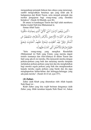 mengandungi petunjuk hidayat dan cahaya yang menerangi,
sambil mengesahkan benarnya apa yang telah ada di
hadapannya dari Kitab Taurat, serta menjadi petunjuk dan
nasihat pengajaran bagi orang-orang yang (hendak)
bertakwa”. (Surah Al-Maidah, ayat 46).
Di antara isi kandungan Taurat dan Injil ialah membawa
khabar risalah Nabi kita Muhammad .
firman Allah Taala:
…Ω⇑ÿΨϒΠς√≅…Ω⇐Σ⊕Ψ‰ΠςΩΤÿΩ©Σ♠ΘΩ≤√≅…ϑðΞ‰Πς⇒√≅…ϑðΘΨ∨ΡΚ‚≅…ΨϒΠς√≅…ΙΣ©ΩΤ⇓ΣŸΨ•ΩΤÿ†[ΤŠΣ∇Ω∨
¬Σ∑ΩŸ⇒Ψ∅ℑΨ◊ΗΤΩ⁄Πς√≅…Ξ™∼Ψ•⇓γ‚≅…Ω¬Σ∑Σ≤Σ∨Κ†ΩΤÿγ∩Σ≤⊕Ω∧√≅†ΨŠ¬Σ™ΗΩ™⇒ΩΤÿΩΞ⇑Ω∅
Ξ≤ς∇⇒Σ∧√≅…ΘΣ™µµΣΨšΩ〉ψΣ™ς√γŒΗΤΩ‰ΘΞΤ∼ϑð≠√≅…Σ⋅ΘΞ≤Ω™ΣΤÿΩ〉ψΞ™∼ς∏Ω∅ðΜΞ;ΗΤΤΩ‰Ω√≅…Σ⊗Ω∝ΩΤÿΩ
¬Σ™⇒Ω∅¬Σ∑Ω≤″ΜΞ…ð™ΗΤς∏Τ∅ΚΚς‚≅…ΩΨΠς√≅…πŒΩΤ⇓†ς®ψ™Ψ∼ς∏Ω∅≈.
“Iaitu orang-orang yang mengikut Rasulullah
(Muhammad ) Nabi yang Ummi, yang mereka dapati
tertulis (namanya dan sifat-sifatnya) di dalam Taurat dan
Injil yang ada di sisi mereka. Dia menyuruh mereka dengan
perkara-perkara yang baik dan melarang mereka daripada
melakukan perkara-perkara yang keji dan dia menghalalkan
bagi mereka segala perkara yang baik dan mengharamkan
kepada mereka segala perkara yang buruk dan dia juga
menghapuskan beban-beban dan belenggu-belenggu yang
ada pada mereka”. (Surah Al-A’raf, ayat 157).
(4) Zabur.
Zabur ialah Kitab yang diturunkan oleh Allah kepada
Nabi Daud .
Kitab Zabur yang kita wajib beriman dengannya ialah
Zabur yang Allah turunkan kepada Nabi Daud , bukan
 