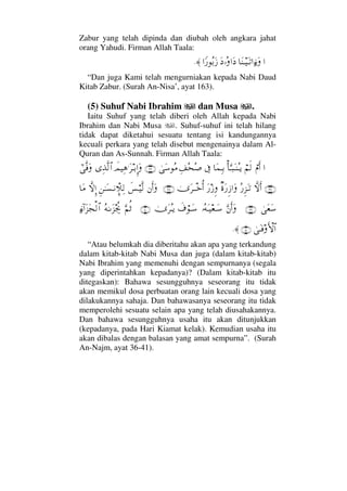 Zabur yang telah dipinda dan diubah oleh angkara jahat
orang Yahudi. Firman Allah Taala:
…†Ω⇒Τ∼ΩΤŽ…ƒ∫ΩΩ ΙΣ…Ω …_⁄ΣŠΩƒ≈.
“Dan juga Kami telah mengurniakan kepada Nabi Daud
Kitab Zabur. (Surah An-Nisa’, ayat 163).
(5) Suhuf Nabi Ibrahim dan Musa .
Iaitu Suhuf yang telah diberi oleh Allah kepada Nabi
Ibrahim dan Nabi Musa . Suhuf-suhuf ini telah hilang
tidak dapat diketahui sesuatu tentang isi kandungannya
kecuali perkara yang telah disebut mengenainya dalam Al-
Quran dan As-Sunnah. Firman Allah Taala:
…⌠⋅Κς…⌠¬ς√Κ†ΘΩΤ‰ΩΤ⇒ΣΤÿ†Ω∧ΨΤŠℑΨ∪Σ™Σ″υΩ♠Σ∨(36)ðψ∼Ψ∑.Ω≤ΤŠΞΜ…ΩΨϒΠς√≅…υϖΠς⊇Ω
(37)‚ΠςΚς…Σ⁄Ξ∞ΩΤŽβ〈Ω⁄Ξƒ…ΩΩ⁄ƒΞυΩ≤πΤΤžΚΡ…(38)⇐Κς…Ωð♦⌠Τ∼Πς√Ξ⇑ΗΤΩ♥Τ⇓γπ„Ψ√‚ΠςΜΞ…†Ω∨
υΩ⊕Ω♠(39)ΘΩ⇐Κς…ΩΙΣ©ΩΤ∼⊕ΤΩ♠ð∩⌠ΤΩ♠υΩ≤ΣΤÿ(40)ΘΩ¬Ρ’Σ©ΗΤΩ∞µµ〉–ƒ∫:…Ω∞Ω•√≅…
υΩΤ⊇ςΚ‚≅…(41)≈.
“Atau belumkah dia diberitahu akan apa yang terkandung
dalam kitab-kitab Nabi Musa dan juga (dalam kitab-kitab)
Nabi Ibrahim yang memenuhi dengan sempurnanya (segala
yang diperintahkan kepadanya)? (Dalam kitab-kitab itu
ditegaskan): Bahawa sesungguhnya seseorang itu tidak
akan memikul dosa perbuatan orang lain kecuali dosa yang
dilakukannya sahaja. Dan bahawasanya seseorang itu tidak
memperolehi sesuatu selain apa yang telah diusahakannya.
Dan bahawa sesungguhnya usaha itu akan ditunjukkan
(kepadanya, pada Hari Kiamat kelak). Kemudian usaha itu
akan dibalas dengan balasan yang amat sempurna”. (Surah
An-Najm, ayat 36-41).
 