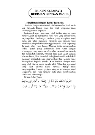 RUKUN KEEMPAT:
BERIMAN DENGAN RASUL
(1) Beriman dengan Rasul-rasul .
Beriman dengan rasul-rasul ‘alaihimussalam ialah salah
satu daripada Rukun Iman dan tidak sempurna iman
seseorang hamba tanpanya.
Beriman dengan rasul-rasul: ialah iktikad dengan yakin
bahawa Allah mempunyai rasul-rasul yang dipilih untuk
meyampaikan risalahNya, sesiapa yang mengikut rasul
maka dia telah mendapat petunjuk dan sesiapa yang
menderhaka kepada rasul sesungguhnya dia telah terpesong
daripada jalan yang benar. Mereka telah meyampaikan
semua ajaran yang diturunkan oleh Allah dengan
keterangan yang nyata, mereka telah menunaikan amanah
dan menasihati ummah, berjihad pada jalan Allah dengan
sebenar-benar jihad, mendirikan hujjah dan tidak sekali-kali
menukar, mengubah atau menyembunyikan sesuatu yang
disampaikan kepada mereka. Kita beriman dengan rasul
yang telah disebut nama mereka oleh Allah dan juga rasul
yang tidak disebut nama mereka. Setiap rasul
menyampaikan khabar gembira dengan kedatangan rasul
selepasnya dan yang terakhir pula akan membenarkan
rasul-rasul sebelumnya.
Firman Allah Taala:
…ϖΝ…ΤΡ√ΣΤ∈†ΥφΤΤΤΤ⇒Ω∨…ƒ∫Ψϑð/≅†ΨŠ:†Ω∨ΩΩ©Ξ∞⇓ΚΡ…†Ω⇒ΤΤ∼ς√ΞΜ…:†Ω∨ΩΩ©Ξ∞⇓ΚΡ…υϖς√ΞΜ…ðψΓΤΤΨ∑.Ω≤ΤŠΞΜ…
Ω™∼Ψ⊕ΗΤΤΩΤ∧⌠♠ΞΜ…ΩΩ⊂ΗΤΩ™⌠♠ΞΜ…Ωð‡Σ⊆⊕ΩΤÿΩΨ•†Ω‰Τ⌠♠ςΚ‚≅…Ω:†Ω∨ΩðΨΤŽΡΚ…υΩ♠Σ∨
 
