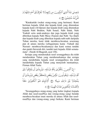 υΩ♥∼Ψ∅Ω:†Ω∨ΩƒΨΤŽΡΚ…φΘΣ∼Ξ‰Πς⇒√≅…⇑Ψ∨ψΞ™ΨΘΤŠΘΩ⁄‚ΩΣ⊄ΘΞ≤Ω⊃ΣΤ⇓Ω⇐κΩŠξŸΩšΚς…ψΣ™⇒ΤΘΨ∨Ω
ΙΣ©Τς√Σ⇑ðµšΩ⇐Σ∧Ψ∏⌠♥Σ∨(136)≈.
“Katakanlah (wahai orang-orang yang beriman): Kami
beriman kepada Allah dan kepada kitab yang diturunkan
kepada kami (Al-Quran) dan kepada kitab yang diturunkan
kepada Nabi Ibrahim, Nabi Ismail, Nabi Ishak, Nabi
Yaakub serta anak-anaknya dan juga kepada kitab yang
diberikan kepada Nabi Musa (Taurat) dan Nabi ‘Isa (Injil)
dan kepada kitab yang diberikan kepada nabi-nabi daripada
Tuhan mereka, kami tidak membeza-bezakan seseorang
pun di antara mereka (sebagaimana kamu -Yahudi dan
Nasrani- membeza-bezakannya) dan kami semua tunduk
dan patuh (berserah diri, tunduk taat) kepada Allah semata-
mata”. (Surah Al-Baqarah, ayat 136).
Sesiapa yang mendustakan rasul sesungguhnya dia telah
mendustakan Tuhan yang membenarkannya dan sesiapa
yang menderhaka kepada rasul sesungguhnya dia telah
menderhaka kepada Tuhan yang menyuruh mentaatinya.
Firman Allah Taala:
…ΘΩ⇐ΜΞ…φ⇔ΤÿΨϒΠς√≅…Ω⇐Σ≤Σ⊃∇ΩÿΨϑð/≅†ΨŠ−Ψ©Ψ∏Σ♠Σ⁄ΩΩ⇐ΣŸÿΞ≤ΣΤÿΩ⇐Κς…Ν…ΣΤ∈ΘΞ≤Ω⊃ΣΤÿΩ⇐κΤΩŠ
ϑðΨ/≅…−Ψ©Ψ∏Σ♠Σ⁄ΩφΡ√Σ⊆ΩΤÿΩΣ⇑Ψ∨ΣΤ⇓ω×⊕Ω‰ΨŠΣ≤Σ⊃|ΩΤ⇓ΩΩω×⊕Ω‰ΨŠΩ⇐ΣŸÿΞ≤ΣΤÿΩ⇐Κς…
Ν…ΣϒΨΠςΩΤÿΩ⇐κΩŠð∠Ψ√.ς′„∼Ψ‰Ω♠(150)ð∠ΜΞ;ΗΤΤς√ΟΚΡ…Σ¬Σ∑Ω⇐Σ≤Ψ⊃ΗΤς∇√≅…†Θ⊥Τ⊆Ωš
†ΩΤ⇓ŸΤΩΤ∅ςΚ…ΩΩ⇑ÿΞ≤Ψ⊃ΗΤς∇∏Ψ√†_ΤŠ…ΩϒΩ∅†_Τ⇒∼ΤΞ™ΘΣ∨(151)≈.
“Sesungguhnya orang-orang yang kufur (ingkar) kepada
Allah dan rasul-rasulNya dan (orang-orang yang) hendak
membeza-bezakan iman mereka di antara Allah dan rasul-
rasulNya dan (orang-orang yang) berkata: Kami beriman
 