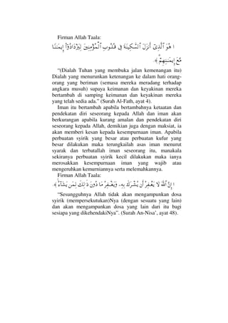 Firman Allah Taala:
…ΩΣ∑ϖΨϒΠς√≅…Ω©Ω∞⇓Κς…Ω◊Ω⇒∼Ψ∇ϑð♥√≅…ℑΨ‡ΣΤ∏ΣΤ∈Ω⇐κΨ⇒Ψ∨Σ∧√≅…ϖΝ…Σ …Ω ƒΩκΨ√†_Τ⇒ΗΤΩ∧ÿΜΞ…
Ω⊗ΩΘ∨⌠%¬Ξ™Ψ⇒ΤΗΤΩ∧ÿΞΜ…≈.
“(Dialah Tuhan yang membuka jalan kemenangan itu)
Dialah yang menurunkan ketenangan ke dalam hati orang-
orang yang beriman (semasa mereka meradang terhadap
angkara musuh) supaya keimanan dan keyakinan mereka
bertambah di samping keimanan dan keyakinan mereka
yang telah sedia ada.” (Surah Al-Fath, ayat 4).
Iman itu bertambah apabila bertambahnya ketaatan dan
pendekatan diri seseorang kepada Allah dan iman akan
berkurangan apabila kurang amalan dan pendekatan diri
seseorang kepada Allah, demikian juga dengan maksiat, ia
akan memberi kesan kepada kesempurnaan iman. Apabila
perbuatan syirik yang besar atau perbuatan kufur yang
besar dilakukan maka terungkailah asas iman menurut
syarak dan terbatallah iman seseorang itu, manakala
sekiranya perbuatan syirik kecil dilakukan maka ianya
merosakkan kesempurnaan iman yang wajib atau
mengeruhkan kemurniannya serta melemahkannya.
Firman Allah Taala:
…ΘΩ⇐ΜΞ…ϑðΩ/≅…‚ΩΣ≤Ψ⊃πΤ⊕Ωÿ⇐Κς…ð∉Ω≤πΤ↑Σÿ−Ψ©ΨŠΣ≤Ψ⊃πΤΤ⊕ΩÿΩ†Ω∨Ω⇐Σ ð∠Ψ√.ς′⇑Ω∧Ψ√Σ∫:†Ω↑Ωÿ≈.
“Sesungguhnya Allah tidak akan mengampunkan dosa
syirik (mempersekutukan)Nya (dengan sesuatu yang lain)
dan akan mengampunkan dosa yang lain dari itu bagi
sesiapa yang dikehendakiNya”. (Surah An-Nisa’, ayat 48).
 