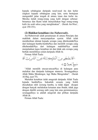kepada sebahagian daripada rasul-rasul itu dan kufur
(ingkar) kepada sebahagian yang lain, serta bertujuan
mengambil jalan tengah di antara iman dan kufur itu.
Mereka itulah orang-orang yang kafir dengan sebenar-
benarnya dan Kami telah menyediakan bagi orang-orang
kafir itu azab seksa yang menghinakan”. (Surah An-Nisa’,
ayat 150-151).
(2) Hakikat kenabian (An-Nubuwwah).
An-Nubuwwah ialah perantaraan di antara Pencipta dan
makhluk dalam menyampaikan syariat. Allah telah
memberikan nikmat kepada sesiapa yang dikehendakiNya
dari kalangan hamba-hambaNya dan memilih sesiapa yang
dikehendakiNya dari kalangan makhlukNya untuk
menjalankan tugas kenabian ini dan tidak ada sesiapa yang
berhak memilihnya selain daripada Allah .
Firman Allah Taala:
…ϑðΣ/≅…Ψ⊃ς≠π±ΩΤÿφ⇔Ψ∨Ψ◊Ω|ΜΞ;ΗΤΤς∏Ω∧√≅…„Σ♠Σ⁄φ⇔Ψ∨ΩΞ♣†Πς⇒√≅…ΥφΜΞ…Ωϑð/≅…
=Σ⊗∼Ψ∧Ω♠χ⁄κΨ±ΩΤŠ(75)≈.
“Allah memilih utusan-utusanNya di kalangan para
malaikat dan daripada kalangan manusia. Sesungguhnya
Allah Maha Mendengar, lagi Maha Mengetahui”. (Surah
Al-Haj, ayat 75).
Martabat kenabian ialah anugerah daripada Allah Taala
kepada hambaNya, bukanlah sesuatu yang boleh
diusahakan oleh seorang hamba, ia tidak dapat dicapai
dengan banyak melakukan ketaatan atau ibadat, tidak juga
dengan dipilih seorang nabi yang lain atau permintaannya,
sesungguhnya ia adalah anugerah dan pilihan daripada
Allah .
Firman Allah Taala:
 