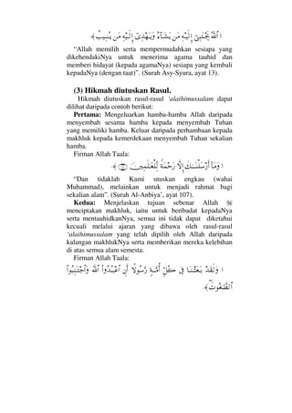 …ϑðΣ/≅…⌡Ψ‰ΩΤµµð–Ψ©Τ∼ς√ΜΞ…⇑Ω∨Σ∫:†ΤΩ↑ΩÿϖΨŸ™ΩΤÿΩΨ©∼Τς√ΜΞ…⇑Ω∨〉ˆ∼ΨΤ⇒ΣΤÿ≈.
“Allah memilih serta mempermudahkan sesiapa yang
dikehendakiNya untuk menerima agama tauhid dan
memberi hidayat (kepada agamaNya) sesiapa yang kembali
kepadaNya (dengan taat)”. (Surah Asy-Syura, ayat 13).
(3) Hikmah diutuskan Rasul.
Hikmah diutuskan rasul-rasul ‘alaihimussalam dapat
dilihat daripada contoh berikut:
Pertama: Mengeluarkan hamba-hamba Allah daripada
menyembah sesama hamba kepada menyembah Tuhan
yang memiliki hamba. Keluar daripada perhambaan kepada
makhluk kepada kemerdekaan menyembah Tuhan sekalian
hamba.
Firman Allah Taala:
…:†Ω∨Ωð∠ΗΤΤΩΤ⇒∏Ω♠⁄ςΚ…‚ΠςΜΞ…⊥◊Ω∧šΩ⁄φκΨ∧ς∏ΗΤΩ⊕∏ΠΨ√(107)≈.
“Dan tidaklah Kami utuskan engkau (wahai
Muhammad), melainkan untuk menjadi rahmat bagi
sekalian alam”. (Surah Al-Anbiya’, ayat 107).
Kedua: Menjelaskan tujuan sebenar Allah
menciptakan makhluk, iaitu untuk beribadat kepadaNya
serta mentauhidkanNya, semua ini tidak dapat diketahui
kecuali melalui ajaran yang dibawa oleh rasul-rasul
‘alaihimussalam yang telah dipilih oleh Allah daripada
kalangan makhlukNya serta memberikan mereka kelebihan
di atas semua alam semesta.
Firman Allah Taala:
…ŸΩ⊆ς√Ω†ΩΤ⇒Τ‘Ω⊕ΩΤŠℑΘΞ™Σ{ξ◊ΤΤΘΩ∨ΡΚ…‚ΖΣ♠ΩΘ⁄γ⇐Κς…Ν…ΣŸΣΤ‰∅≅…ϑðΩ/≅…Ν…Σ‰Ψ⇒ΩΤ–≅…Ω
∃ð‹Σ⊕ΗΤϑð≠√≅…≈.
 