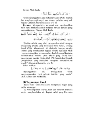 Firman Allah Taala:
…ŸΩ⊆ς√Ω⇐†ς®ψΡ∇ς√⌠¬Ξ™∼Ψ⊇δ〈ΩπΤ♠ΡΚ…β◊Ω⇒Ω♥Ωš≈.
“Demi sesungguhnya ada pada mereka itu (Nabi Ibrahim
dan pengikut-pengikutnya) satu contoh tauladan yang baik
bagimu”. (Surah Al-Mumtahanah, ayat 6).
Keenam: Memperbaiki, memurni dan membersihkan
nafsu serta menjauhkannya daripada perkara-perkara yang
merosakkannya. Firman Allah Taala:
…ΩΤΣ∑ΨϒΠς√≅…ðΩ⊕ΩŠℑΩ⇑ΓΤΤΘΨ∼ΤΘΨ∨ΡΚ‚≅…‚_Σ♠Ω⁄¬Σ™⇒ΤΘΨ∨Ν…Ρ∏ΤΤΩÿ⌠¬Ξ™∼Τς∏Ω∅
−Ψ©ΨΤΗΤΩÿ…ƒ∫⌠¬Ξ™∼ΠΨ{Ω∞ΣÿΩΣ¬Σ™Σ∧ΠΨ∏Ω⊕ΣÿΩðˆΗΤΩΨ∇√≅…Ω◊Ω∧∇Ψ™√≅…Ω≈.
“Dialah (Allah) yang telah mengutuskan dari kalangan
orang-orang (Arab) yang Ummiyyin (buta huruf), seorang
Rasul (Nabi Muhammad ) daripada bangsa mereka
sendiri, yang membacakan kepada mereka ayat-ayat Allah
(yang membuktikan keesaan Allah dan kekuasaanNya) dan
membersihkan mereka (dari iktikad yang sesat) serta
mengajarkan mereka Kitab Allah (Al-Quran) dan Hikmah
(pengetahuan yang mendalam mengenai hukum-hukum
syarak)”. (Surah Al-Jumu’ah, ayat 2).
Sabda Nabi :
))((.].[
“Sesungguhnya aku dibangkitkan untuk
menyempurnakan budi pekerti (akhlak) yang mulia”.
(H.R. Ahmad dan Al-Hakim).
(4) Tugas-tugas Rasul.
Rasul-rasul ‘alaihimussalam mempunyai tugas yang
mulia, antaranya:
a) Menyampaikan syariat Allah dan menyeru manusia
untuk menghambakan diri kepada Allah yang Esa serta
 