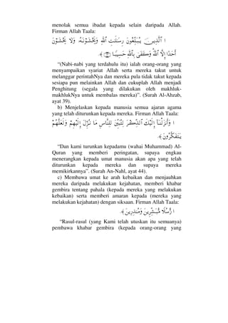 menolak semua ibadat kepada selain daripada Allah.
Firman Allah Taala:
…φ⇔ΤÿΨϒΠς√≅…Ω⇐Σ⊕ΠΨ∏ΩΤ‰ΣΤÿγŒΗΤς∏ΗΤΩ♠Ξ⁄ϑðΨ/≅…ΙΣ©ΩΤ⇓⌠ΤΩ↑µµðžΩ‚ΩΩΩ⇐⌠ΤΩ↑µµðž
…[ŸΩšςΚ…‚ΠςΜΞ…ϑðΩ%/≅…υΩ⊃Ω{ΩΨϑð/≅†ΨŠ†Τ_‰∼Ψ♥Ωš(39)≈.
“(Nabi-nabi yang terdahulu itu) ialah orang-orang yang
menyampaikan syariat Allah serta mereka takut untuk
melanggar perintahNya dan mereka pula tidak takut kepada
sesiapa pun melainkan Allah dan cukuplah Allah menjadi
Penghitung (segala yang dilakukan oleh makhluk-
makhlukNya untuk membalas mereka)”. (Surah Al-Ahzab,
ayat 39).
b) Menjelaskan kepada manusia semua ajaran agama
yang telah diturunkan kepada mereka. Firman Allah Taala:
…:†ΩΤ⇒√Ω∞⇓Κς…Ωð∠∼ς√ΜΞ…Ω≤Τ{ΠΨϒ√≅…Ω⇐ΠΞκΩ‰ΣΨ√Ξ♣†Πς⇒Ψ∏√†Ω∨Ω©ΘΞ∞ΣΤ⇓⌠¬Ξ™∼ς√ΞΜ…¬Σ™Πς∏Ω⊕ς√Ω
Ω⇐Σ≤Πς∇Ω⊃ΩΩΤÿ≈.
“Dan kami turunkan kepadamu (wahai Muhammad) Al-
Quran yang memberi peringatan, supaya engkau
menerangkan kepada umat manusia akan apa yang telah
diturunkan kepada mereka dan supaya mereka
memikirkannya”. (Surah An-Nahl, ayat 44).
c) Membawa umat ke arah kebaikan dan menjauhkan
mereka daripada melakukan kejahatan, memberi khabar
gembira tentang pahala (kepada mereka yang melakukan
kebaikan) serta memberi amaran kepada (mereka yang
melakukan kejahatan) dengan siksaan. Firman Allah Taala:
…„Σ♠ΘΣ⁄Ω⇑ÿΞ≤ΠΨ↑ΩΤ‰ΘΣ∨Ω⇑ÿΨ⁄Ψϒ⇒Σ∨Ω≈.
“Rasul-rasul (yang Kami telah utuskan itu semuanya)
pembawa khabar gembira (kepada orang-orang yang
 