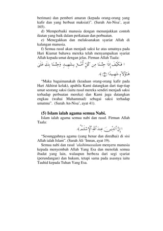 beriman) dan pemberi amaran (kepada orang-orang yang
kafir dan yang berbuat maksiat)”. (Surah An-Nisa’, ayat
165).
d) Memperbaiki manusia dengan menunjukkan contoh
ikutan yang baik dalam perkataan dan perbuatan.
e) Menegakkan dan melaksanakan syariat Allah di
kalangan manusia.
f) Semua rasul akan menjadi saksi ke atas umatnya pada
Hari Kiamat bahawa mereka telah menyampaikan syariat
Allah kepada umat dengan jelas. Firman Allah Taala:
…ð∪∼ς∇ΩΤ⊇…ς′ΞΜ…†Ω⇒ΤΤΛΨ–⇑Ψ∨ΘΞ™Σ®Ψ◊ΤϑðΤΤ∨ΡΚ…ξŸΤΤ∼Ξ™Ω↑ΨΤŠ†Ω⇒ΤΤΛΨ–Ωð∠ΨŠυς∏Ω∅
Ψ∫:‚ΩΣ;ΗΤΤΩ∑…_Ÿ∼ΤΤΞ™Ω→(41)≈.
“Maka bagaimanakah (keadaan orang-orang kafir pada
Hari Akhirat kelak), apabila Kami datangkan dari tiap-tiap
umat seorang saksi (iaitu rasul mereka sendiri menjadi saksi
terhadap perbuatan mereka) dan Kami juga datangkan
engkau (wahai Muhammad) sebagai saksi terhadap
umatmu”. (Surah An-Nisa’, ayat 41).
(5) Islam ialah agama semua Nabi.
Islam ialah agama semua nabi dan rasul. Firman Allah
Taala:
…ΘΩ⇐ΜΞ…φ⇔ΤÿΠΨŸ√≅…ΩŸ⇒Ψ∅ϑðΨ/≅…%〉ψΗΤς∏⌠♠‚ΞΜ≅…≈.
“Sesungguhnya agama (yang benar dan diredhai) di sisi
Allah ialah Islam”. (Surah Ali ‘Imran, ayat 19).
Semua nabi dan rasul ‘alaihimussalam menyeru manusia
kepada menyembah Allah Yang Esa dan menolak semua
ibadat yang lain, walaupun berbeza dari segi syariat
(perundangan) dan hukum, tetapi sama pada asasnya iaitu
Tauhid kepada Tuhan Yang Esa.
 