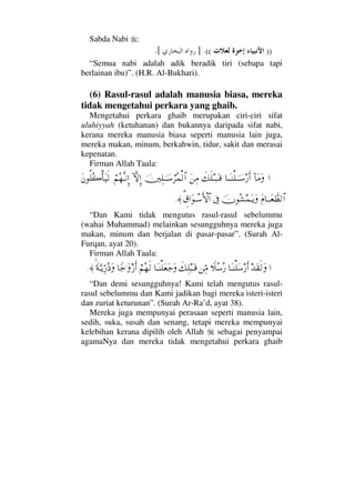 Sabda Nabi :
))((.].[
“Semua nabi adalah adik beradik tiri (sebapa tapi
berlainan ibu)”. (H.R. Al-Bukhari).
(6) Rasul-rasul adalah manusia biasa, mereka
tidak mengetahui perkara yang ghaib.
Mengetahui perkara ghaib merupakan ciri-ciri sifat
uluhiyyah (ketuhanan) dan bukannya daripada sifat nabi,
kerana mereka manusia biasa seperti manusia lain juga,
mereka makan, minum, berkahwin, tidur, sakit dan merasai
kepenatan.
Firman Allah Taala:
…:†Ω∨Ω†ΤΩΤ⇒∏φΤΤ♠⁄ςΚ…ð∠ς∏Τ‰ΩΤ∈Ω⇑Ψ∨φκΨ∏φΤΤ♠⌠≤Σ∧√≅…:‚ΠςΜΞ…⌠¬Σ™ΠςΤ⇓ΞΜ…Ω⇐Ρ∏Σ{Κ†Ω∼ς√
Ω⋅†ΤΤΩ⊕ϑð≠√≅…φΣ↑∧ΩΤÿΩℑγ%⊄…ΩπΤ♠ΚΚς‚≅…≈.
“Dan Kami tidak mengutus rasul-rasul sebelummu
(wahai Muhammad) melainkan sesungguhnya mereka juga
makan, minum dan berjalan di pasar-pasar”. (Surah Al-
Furqan, ayat 20).
Firman Allah Taala:
…ŸΩ⊆ς√Ω†ΩΤ⇒∏Ω♠⁄ςΚ…„Σ♠Σ⁄⇑ΨΘ∨ð∠Ψ∏‰ΩΤ∈†ΩΤ⇒∏Ω⊕Ω–Ω⌠¬Σ™ς√†_–.ΩƒΚς…_◊ΩΘΤÿΘΨ⁄Σ′Ω≈.
“Dan demi sesungguhnya! Kami telah mengutus rasul-
rasul sebelummu dan Kami jadikan bagi mereka isteri-isteri
dan zuriat keturunan”. (Surah Ar-Ra’d, ayat 38).
Mereka juga mempunyai perasaan seperti manusia lain,
sedih, suka, susah dan senang, tetapi mereka mempunyai
kelebihan kerana dipilih oleh Allah sebagai penyampai
agamaNya dan mereka tidak mengetahui perkara ghaib
 