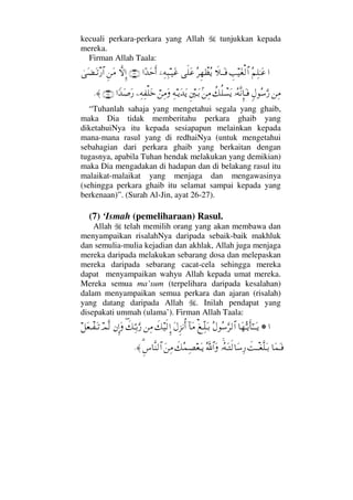 kecuali perkara-perkara yang Allah tunjukkan kepada
mereka.
Firman Allah Taala:
…Σ¬Ψ∏ΗΤΩ∅γˆ∼Ω⊕√≅…ð„ΤΩΤ⊇Σ≤Ξ™πℵ≠Σÿς∏Ω∅,−Ψ©Ψ‰Τ∼Ω∅…[ŸΩšςΚ…(26)‚ΠςΜΞ…Ξ⇑Ω∨υΩ∝ΩΤπŽ⁄≅…
⇑Ψ∨ξ©Σ♠ΩΘ⁄ΙΣ©Πς⇓ΞΜ†ΩΤ⊇〉∠Ρ∏π♥Ωÿ?⇑Ψ∨Ξ⇐κΤΩŠΨ©ΤÿΩŸΩÿ⌠⇑Ψ∨Ω−Ψ©Ψ⊃∏Ωž…_ŸΩ″Ω⁄(27)≈.
“Tuhanlah sahaja yang mengetahui segala yang ghaib,
maka Dia tidak memberitahu perkara ghaib yang
diketahuiNya itu kepada sesiapapun melainkan kepada
mana-mana rasul yang di redhaiNya (untuk mengetahui
sebahagian dari perkara ghaib yang berkaitan dengan
tugasnya, apabila Tuhan hendak melakukan yang demikian)
maka Dia mengadakan di hadapan dan di belakang rasul itu
malaikat-malaikat yang menjaga dan mengawasinya
(sehingga perkara ghaib itu selamat sampai kepada yang
berkenaan)”. (Surah Al-Jin, ayat 26-27).
(7) ‘Ismah (pemeliharaan) Rasul.
Allah telah memilih orang yang akan membawa dan
menyampaikan risalahNya daripada sebaik-baik makhluk
dan semulia-mulia kejadian dan akhlak, Allah juga menjaga
mereka daripada melakukan sebarang dosa dan melepaskan
mereka daripada sebarang cacat-cela sehingga mereka
dapat menyampaikan wahyu Allah kepada umat mereka.
Mereka semua ma’sum (terpelihara daripada kesalahan)
dalam menyampaikan semua perkara dan ajaran (risalah)
yang datang daripada Allah . Inilah pendapat yang
disepakati ummah (ulama’). Firman Allah Taala:
…!†Ω™ΘΣΤÿΚς†Η;ΤΤΩΤÿΣ©Σ♠ΘΩ≤√≅…⊗ΤΠΨ∏ΩΤŠ:†Ω∨Ω©Ξ∞⇓ΚΡ…ð∠∼ς√ΜΞ…⇑Ψ∨ð∃∠ΨΘΤŠΘΩ⁄⇐ΜΞ…ΩψΠς√™Ω⊕πΤ⊃ΩΤŽ
†Ω∧ΩΤ⊇ðŒπΤΤ⊕Πς∏ΩΤŠΙΣ©ΩΤς√†Ω♠Ψ⁄ΣϑðϑðΣ/≅…Ωð∠Σ∧Ψ±⊕ΩΤÿΩ⇑Ψ∨%Ξ♣†Πς⇒√≅…≈.
 