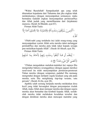 “Wahai Rasulullah! Sampaikanlah apa yang telah
diturunkan kepadamu dari Tuhanmu dan jika engkau tidak
melakukannya (dengan menyampaikan semuanya), maka
bermakna tiadalah engkau menyampaikan perutusanNya
dan Allah jualah yang memeliharamu dari (kejahatan)
manusia. (Surah Al-Maidah, ayat 67).
Firman Allah Taala:
…φ⇔ΤÿΨϒΠς√≅…Ω⇐Σ⊕ΠΨ∏ΩΤ‰ΣΤÿγŒΗΤς∏ΗΤΩ♠Ξ⁄ϑðΨ/≅…ΙΣ©ΩΤ⇓⌠ΤΩ↑µµðžΩ‚ΩΩΩ⇐⌠ΤΩ↑µµðž…[ŸΩšςΚ…‚ΠςΜΞ…
ϑϑðΩ%/≅…≈.
“(Nabi-nabi yang terdahulu itu) ialah orang-orang yang
menyampaikan syariat Allah serta mereka takut melanggar
perintahNya dan mereka pula tidak takut kepada sesiapa
pun melainkan kepada Allah”. (Surah Al-Ahzab, ayat 39).
Firman Allah Taala:
…ðψς∏⊕ΩΤ∼ΨΠ√⇐Κς…ŸΤΩΤ∈Ν…Σ⊕ς∏ΤŠςΚ…γŒΗΤς∏ΗΤΩ♠Ψ⁄¬Ξ™ΘΨΤŠΩ⁄ð•†ΩšςΚ…Ω†Ω∧ΨŠ¬Ξ™ΤÿΩŸς√
υΩ±šςΚ…ΩΘΘΩ™Ρ®]∫πΩ→…Ω= ΩŸΩ∅(28)≈.
“(Tuhan mengadakan malaikat-malaikat itu) supaya Dia
mengetahui bahawa sesungguhnya (dengan jagaan mereka)
rasul-rasul itu telah menyampaikan perutusan-perutusan
Tuhan mereka (dengan sempurna), padahal Dia memang
mengetahui dengan meliputi segala keadaan yang ada pada
mereka serta Dia menghitung tiap-tiap sesuatu, satu
persatu”. (Surah Al-Jin, ayat 28).
Apabila salah seorang daripada mereka melakukan dosa
kecil yang tidak bersangkut dengan penyampaian risalah
Allah, maka Allah akan menegur mereka dan dengan segera
mereka akan bertaubat dan kembali kepada Allah, seolah-
olah mereka tidak melakukan kesalahan tersebut dan
dengan demikian mereka akan mencapai martabat yang
 