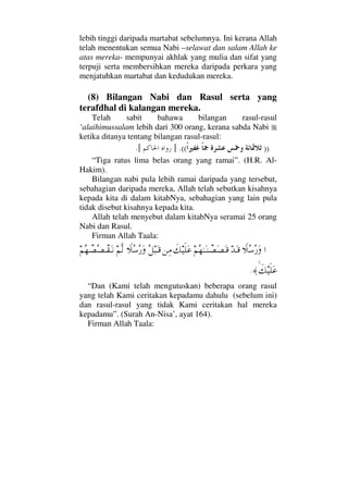 lebih tinggi daripada martabat sebelumnya. Ini kerana Allah
telah menentukan semua Nabi –selawat dan salam Allah ke
atas mereka- mempunyai akhlak yang mulia dan sifat yang
terpuji serta membersihkan mereka daripada perkara yang
menjatuhkan martabat dan kedudukan mereka.
(8) Bilangan Nabi dan Rasul serta yang
terafdhal di kalangan mereka.
Telah sabit bahawa bilangan rasul-rasul
‘alaihimussalam lebih dari 300 orang, kerana sabda Nabi
ketika ditanya tentang bilangan rasul-rasul:
))((.][.
“Tiga ratus lima belas orang yang ramai”. (H.R. Al-
Hakim).
Bilangan nabi pula lebih ramai daripada yang tersebut,
sebahagian daripada mereka, Allah telah sebutkan kisahnya
kepada kita di dalam kitabNya, sebahagian yang lain pula
tidak disebut kisahnya kepada kita.
Allah telah menyebut dalam kitabNya seramai 25 orang
Nabi dan Rasul.
Firman Allah Taala:
…„Σ♠Σ⁄ΩŸΩΤ∈¬Σ™ΗΤΩΤ⇒π±Ω±ΩΤ∈ð∠∼ς∏Ω∅⇑Ψ∨Σ™‰ΩΤ∈„Σ♠Σ⁄Ω¬Πς√¬Σ™π±Σ±πΤ⊆ΩΤ⇓
ð∠∼ς∏Ω∅≈.
“Dan (Kami telah mengutuskan) beberapa orang rasul
yang telah Kami ceritakan kepadamu dahulu (sebelum ini)
dan rasul-rasul yang tidak Kami ceritakan hal mereka
kepadamu”. (Surah An-Nisa’, ayat 164).
Firman Allah Taala:
 
