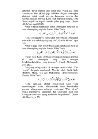 lebihkan darjat mereka atas umat-umat (yang ada pada
zamannya). Dan (Kami juga lebihkan darjat) sebahagian
daripada datuk nenek mereka, keturunan mereka dan
saudara-saudara mereka. Kami telah memilih mereka, serta
Kami tunjukkan kepada mereka jalan yang lurus. (Surah
Al-An’am, ayat 83-87).
Allah telah melebihkan darjat sebahagian para nabi di
atas sebahagian yang lain, firman Allah Taala:
…ŸΤΩ⊆ς√Ω†ΩΤ⇒∏ϑð∝ΩΤ⊇ð×⊕ΩΤŠΩ⇑ΓϑγΤΤ∼Ψ‰Πς⇒√≅…υς∏Ω∅ω∃×⊕ΩŠ≈.
“Dan sesungguhnya Kami telah melebihkan sebahagian
nabi-nabi atas sebahagian yang lain”. (Surah Al-Isra’, ayat
55).
Allah juga telah melebihkan darjat sebahagian rasul di
atas sebahagian yang lain, firman Allah Taala:
…!ð∠∏ΨŽ〉™Σ♠ΘΣ≤√≅…†Ω⇒∏ϑðΤ∝ΩΤ⊇⌠¬Σ™Ω∝⊕ΩΤŠυς∏Ω∅∋ω×⊕ΩΤŠ≈.
“Rasul-rasul Kami lebihkan sebahagian daripada mereka
di atas sebahagian yang lain (dengan
kelebihan-kelebihan yang tertentu)”. (Surah Al-Baqarah,
ayat 253).
Dan yang paling afdhal di kalangan mereka ialah “Ulul
‘Azmi” daripada rasul-rasul. Mereka ialah: Nabi Nuh,
Ibrahim, Musa, ‘Isa dan Muhammad ‘Alaihimussalam.
Firman Allah Taala:
…⁄Ψιπ″≅†ΩΤ⊇†Ω∧ς®Ω⁄ΩιΤΩ″Ν…Ρ√ΟΡΚ…Ψζ∞Ω⊕√≅…Ω⇑Ψ∨Ξ™Σ♠ΘΣ≤√≅…≈.
“(Jika demikian akibat orang-orang kafir yang
menentangmu wahai Muhammad) maka bersabarlah
engkau sebagaimana sabarnya rasul-rasul Ulul ‘Azmi
(yang mempunyai keazaman dan ketabahan hati) dari
kalangan rasul-rasul (yang terdahulu daripadamu)”. (Surah
Al-Ahqaf, ayat 35).
 