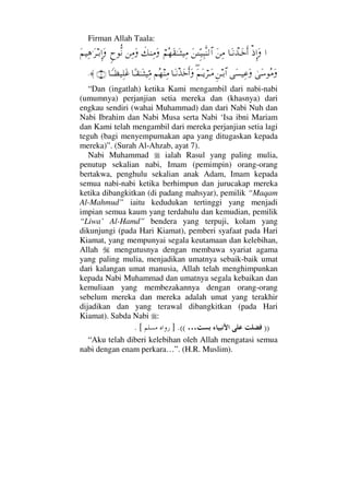 Firman Allah Taala:
…′ΜΞ…Ω†ΩΤ⇓πϒΤΩžΚς…Ω⇑Ψ∨Ω⇑ΓϑγΤΤ∼Ψ‰Πς⇒√≅…⌠¬Σ™Ω⊆ΗΤΩΤ‘∼Ψ∨ð∠⇒Ψ∨Ω⇑Ψ∨Ωω—ΠΡ⇓Ω¬∼Ψ∑.Ω≤ΤŠΜΞ…Ω
υΩ♠Σ∨ΩΩ♥∼Ψ∅ΩΞ⇑ΤŠ≅…Ω∃¬ΩΤÿ⌠≤ΤΩ∨†ΩΤπ⇓ϒΩžςΚ…Ω¬Σ™⇒Ψ∨†[Τ⊆ΗΤΩΤ‘∼ΘΨ∨†_ΤΤℵ≠∼Ψ∏Ω∅(7)≈.
“Dan (ingatlah) ketika Kami mengambil dari nabi-nabi
(umumnya) perjanjian setia mereka dan (khasnya) dari
engkau sendiri (wahai Muhammad) dan dari Nabi Nuh dan
Nabi Ibrahim dan Nabi Musa serta Nabi ‘Isa ibni Mariam
dan Kami telah mengambil dari mereka perjanjian setia lagi
teguh (bagi menyempurnakan apa yang ditugaskan kepada
mereka)”. (Surah Al-Ahzab, ayat 7).
Nabi Muhammad ialah Rasul yang paling mulia,
penutup sekalian nabi, Imam (pemimpin) orang-orang
bertakwa, penghulu sekalian anak Adam, Imam kepada
semua nabi-nabi ketika berhimpun dan jurucakap mereka
ketika dibangkitkan (di padang mahsyar), pemilik “Maqam
Al-Mahmud” iaitu kedudukan tertinggi yang menjadi
impian semua kaum yang terdahulu dan kemudian, pemilik
“Liwa’ Al-Hamd” bendera yang terpuji, kolam yang
dikunjungi (pada Hari Kiamat), pemberi syafaat pada Hari
Kiamat, yang mempunyai segala keutamaan dan kelebihan,
Allah mengutusnya dengan membawa syariat agama
yang paling mulia, menjadikan umatnya sebaik-baik umat
dari kalangan umat manusia, Allah telah menghimpunkan
kepada Nabi Muhammad dan umatnya segala kebaikan dan
kemuliaan yang membezakannya dengan orang-orang
sebelum mereka dan mereka adalah umat yang terakhir
dijadikan dan yang terawal dibangkitkan (pada Hari
Kiamat). Sabda Nabi :
))…((.]. [
“Aku telah diberi kelebihan oleh Allah mengatasi semua
nabi dengan enam perkara…”. (H.R. Muslim).
 