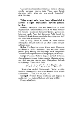 “Aku diperintahkan untuk memerangi manusia sehingga
mereka mengakui bahawa tiada Tuhan yang berhak
disembah selain Allah dan aku adalah Rasulullah”.
(H.R. Muslim).
Tidak sempurna beriman dengan Rasulullah
kecuali dengan melakukan perkara-perkara
berikut:
Pertama: Mengenali Nabi kita Muhammad , nama
Baginda ialah Muhammad bin Abdullah bin Abdul Muttalib
bin Hashim. Hashim dari keturunan Quraish. Quraish dari
keturunan Arab. Arab dari keturunan Nabi Ismail bin
Ibrahim Al-Khalil, ke atas mereka berdua dan ke atas Nabi
kita sebaik-baik selawat dan salam.
Nabi hidup selama 63 tahun, 40 tahun sebelum
dibangkitkan menjadi nabi dan 23 tahun selepas menjadi
nabi dan rasul.
Kedua: Membenarkan semua khabar yang dibawanya,
melaksanakan semua suruhannya serta menjauhi semua
perkara yang dilarang dan ditegahnya, tidak menyembah
Allah kecuali dengan menurut ajaran yang disyariatkannya.
Ketiga: Beriktikad bahawa Baginda telah diutuskan
oleh Allah untuk semua jin dan manusia, tidak ada seorang
pun dari kalangan mereka yang dikecualikan daripada
mengikutinya. Firman Allah Taala:
…™ΣΤ∈†Ω™ΘΣΤÿΚς†Η;ΤΤΩΤÿ〉♣†Πς⇒√≅…ΨΠ⇓ΜΞ…Σ©Σ♠Ω⁄ϑðΨ/≅…¬Σ|∼ς√ΜΞ…†[Τ⊕∼Ψ∧Ω–≈.
“Katakanlah (wahai Muhammad): Wahai sekalian
manusia! Sesungguhnya aku adalah Pesuruh Allah kepada
kamu semua”. (Surah Al-A’raf, ayat 158).
Keempat: Beriman dengan risalahnya dan Baginda
adalah nabi yang paling afdhal dan nabi yang terakhir.
Firman Allah Taala:
 