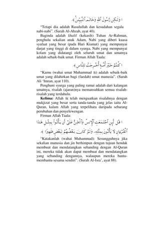 …⇑Ψ∇ΗΤς√Ωð©Σ♠ΩΘ⁄ϑðΨ/≅…ðψΩΤŽ†ΩžΩΩ%⇑ΓϑγΤΤ∼Ψ‰Πς⇒√≅…≈.
“Tetapi dia adalah Rasulullah dan kesudahan segala
nabi-nabi”. (Surah Al-Ahzab, ayat 40).
Baginda adalah khalil (kekasih) Tuhan Ar-Rahman,
penghulu sekalian anak Adam, Nabi yang diberi kuasa
syafaat yang besar (pada Hari Kiamat) yang mempunyai
darjat yang tinggi di dalam syurga, Nabi yang mempunyai
kolam yang didatangi oleh seluruh umat dan umatnya
adalah sebaik-baik umat. Firman Allah Taala:
…⌠¬Σ⇒Ρ®Ω⁄κΤΩž]◊ΤΤΠς∨ΡΚ…πŒΩ–Ξ≤πΤΤžΡΚ…Ξ♣†Πς⇒Ψ∏√≈.
“Kamu (wahai umat Muhammad ) adalah sebaik-baik
umat yang dilahirkan bagi (faedah) umat manusia”. (Surah
Ali ‘Imran, ayat 110).
Penghuni syurga yang paling ramai adalah dari kalangan
umatnya, risalah (ajaran)nya memansuhkan semua risalah-
risalah yang terdahulu.
Kelima: Allah telah menguatkan risalahnya dengan
mukjizat yang besar serta tanda-tanda yang jelas iaitu Al-
Quran, kalam Allah yang terpelihara daripada sebarang
perubahan dan penyelewengan.
Firman Allah Taala:
…™ΣΤ∈Ξ⇑ΜΞΠς√γŒΩ⊕Ω∧ΩΤ–≅…〉♦⇓‚ΞΜ≅…ΘΣ⇑Ψ•√≅…Ωυϖς∏Ω∅⇐Κς…Ν…ΣΤŽΚ†ΩΤÿΞ™πΤΤ‘Ψ∧ΨŠ…ΩϒΗΤΩ∑
γ⇐…ƒ∫⌠≤ΤΣ⊆√≅…‚ΩΩ⇐ΣΤŽΚ†Ωÿ−Ψ©Ψπ∏‘Ψ∧ΨŠ⌠Τς√Ωφ†ς®⌠¬Σ™〉∝⊕ΩΤŠω×⊕Ω‰Ψ√…_⁄κΞ™ςℵ≡≈.
“Katakanlah (wahai Muhammad): Sesungguhnya jika
sekalian manusia dan jin berhimpun dengan tujuan hendak
membuat dan mendatangkan sebanding dengan Al-Quran
ini, mereka tidak akan dapat membuat dan mendatangkan
yang sebanding dengannya, walaupun mereka bantu-
membantu sesama sendiri”. (Surah Al-Isra’, ayat 88).
 
