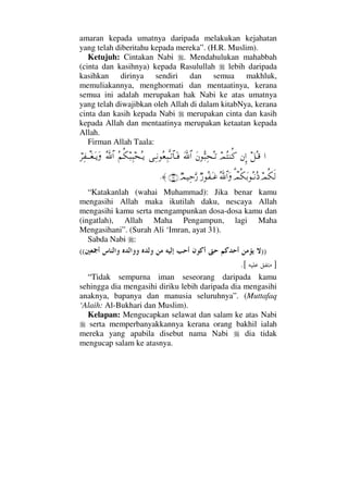 amaran kepada umatnya daripada melakukan kejahatan
yang telah diberitahu kepada mereka”. (H.R. Muslim).
Ketujuh: Cintakan Nabi . Mendahulukan mahabbah
(cinta dan kasihnya) kepada Rasulullah lebih daripada
kasihkan dirinya sendiri dan semua makhluk,
memuliakannya, menghormati dan mentaatinya, kerana
semua ini adalah merupakan hak Nabi ke atas umatnya
yang telah diwajibkan oleh Allah di dalam kitabNya, kerana
cinta dan kasih kepada Nabi merupakan cinta dan kasih
kepada Allah dan mentaatinya merupakan ketaatan kepada
Allah.
Firman Allah Taala:
…™ΣΤ∈⇐ΜΞ…ψΣ⇒Ρ®Ω⇐ΘΣ‰Ψ™ΣΤŽϑðΩ/≅…ΨΤ⇓Σ⊕Ψ‰ΠςΤŽ≅†ΩΤ⊇Σ¬Ρ∇‰Ψ‰™ΣΤÿϑðΣ/≅…⌠≤Ψ⊃πΤΤ⊕ΩΤÿΩ
ψΡ∇ς√π%ψΡ∇ΩŠΣΤ⇓Σ′ΣϑðϑðΣ/≅…Ωχ⁄Σ⊃ΩΤ∅χψ∼ΨšΘΩ⁄(31)≈.
“Katakanlah (wahai Muhammad): Jika benar kamu
mengasihi Allah maka ikutilah daku, nescaya Allah
mengasihi kamu serta mengampunkan dosa-dosa kamu dan
(ingatlah), Allah Maha Pengampun, lagi Maha
Mengasihani”. (Surah Ali ‘Imran, ayat 31).
Sabda Nabi :
))((
].[
“Tidak sempurna iman seseorang daripada kamu
sehingga dia mengasihi diriku lebih daripada dia mengasihi
anaknya, bapanya dan manusia seluruhnya”. (Muttafaq
‘Alaih: Al-Bukhari dan Muslim).
Kelapan: Mengucapkan selawat dan salam ke atas Nabi
serta memperbanyakkannya kerana orang bakhil ialah
mereka yang apabila disebut nama Nabi dia tidak
mengucap salam ke atasnya.
 