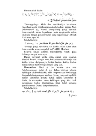 Firman Allah Taala:
…ΘΩ⇐ΜΞ…ϑðΩ/≅…ΙΣ©ΩΤΩ|Μ;ΗΤςΤ∏Ω∨ΩΩ⇐ΡΠ∏ΤΩ±ΣΤÿς∏Ω∅ϑγΨ‰Πς⇒√≅…†Ω™ΘΣΤÿΚς†Η;ΤΤΩΤÿΩ⇑ÿΨϒΠς√≅…Ν…Σ⇒ΤΩ∨…ƒ∫
Ν…ΠΡ∏Ω″Ψ©Τ∼ς∏Ω∅Ν…Σ∧ΠΨ∏Ω♠Ω†[∧∼Ψ∏Τ♥ΩΤŽ(56)≈.
“Sesungguhnya Allah dan malaikatNya berselawat
(memberi segala penghormatan dan kebaikan) kepada Nabi
(Muhammad ), wahai orang-orang yang beriman
berselawatlah kamu kepadanya serta ucapkanlah salam
sejahtera dengan penghormatan yang sepenuhnya”. (Surah
Al-Ahzab, ayat 56).
Sabda Nabi :
))((.].[
“Sesiapa yang berselawat ke atasku sekali Allah akan
berselawat ke atasnya sepuluh kali”. (H.R. Muslim).
Selawat sangat dituntut (setengahnya wajib) pada
beberapa tempat, antaranya:
Dalam tasyahud ketika solat, qunut, solat jenazah,
khutbah Jumaat, selepas azan, ketika memasuki masjid dan
ketika keluar daripadanya, ketika berdoa, ketika disebut
nama Nabi dan beberapa tempat yang lain.
Kesembilan: Nabi dan semua para nabi
‘alaihimussalam hidup di sisi Tuhan mereka sebagai
kehidupan di alam barzakh, lebih sempurna dan lebih tinggi
daripada kehidupan para syuhada (orang yang mati syahid),
namun kehidupan mereka bukan seperti kehidupan di
dunia, ia merupakan suatu kehidupan yang kita tidak
mengetahui kaifiat (bentuk)nya, tidak boleh dibuang
perkataan mati (wafat) daripada mereka.
Sabda Nabi :
))((.]
[.
 