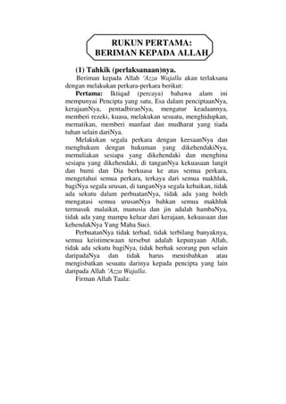 RUKUN PERTAMA:
BERIMAN KEPADA ALLAH
(1) Tahkik (perlaksanaan)nya.
Beriman kepada Allah ‘Azza Wajalla akan terlaksana
dengan melakukan perkara-perkara berikut:
Pertama: Iktiqad (percaya) bahawa alam ini
mempunyai Pencipta yang satu, Esa dalam penciptaanNya,
kerajaanNya, pentadbiranNya, mengatur keadaannya,
memberi rezeki, kuasa, melakukan sesuatu, menghidupkan,
mematikan, memberi manfaat dan mudharat yang tiada
tuhan selain dariNya.
Melakukan segala perkara dengan keesaanNya dan
menghukum dengan hukuman yang dikehendakiNya,
memuliakan sesiapa yang dikehendaki dan menghina
sesiapa yang dikehendaki, di tanganNya kekuasaan langit
dan bumi dan Dia berkuasa ke atas semua perkara,
mengetahui semua perkara, terkaya dari semua makhluk,
bagiNya segala urusan, di tanganNya segala kebaikan, tidak
ada sekutu dalam perbuatanNya, tidak ada yang boleh
mengatasi semua urusanNya bahkan semua makhluk
termasuk malaikat, manusia dan jin adalah hambaNya,
tidak ada yang mampu keluar dari kerajaan, kekuasaan dan
kehendakNya Yang Maha Suci.
PerbuatanNya tidak terhad, tidak terbilang banyaknya,
semua keistimewaan tersebut adalah kepunyaan Allah,
tidak ada sekutu bagiNya, tidak berhak seorang pun selain
daripadaNya dan tidak harus menisbahkan atau
mengisbatkan sesuatu darinya kepada pencipta yang lain
daripada Allah ‘Azza Wajalla.
Firman Allah Taala:
 