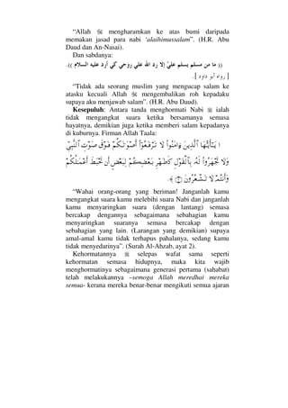 “Allah mengharamkan ke atas bumi daripada
memakan jasad para nabi ‘alaihimussalam”. (H.R. Abu
Daud dan An-Nasai).
Dan sabdanya:
)).((
].[
“Tidak ada seorang muslim yang mengucap salam ke
atasku kecuali Allah mengembalikan roh kepadaku
supaya aku menjawab salam”. (H.R. Abu Daud).
Kesepuluh: Antara tanda menghormati Nabi ialah
tidak mengangkat suara ketika bersamanya semasa
hayatnya, demikian juga ketika memberi salam kepadanya
di kuburnya. Firman Allah Taala:
…†Ω™ΘΣΤÿΚς†Η;ΤΤΩÿΩ⇑ÿΨϒΠς√≅…Ν…Σ⇒Ω∨…ƒ∫‚ΩΝ…;Σ⊕ΩΤ⊇⌠≤ΩΤŽ¬Ρ∇ΩΤŽ.Ω″ςΚ…ð⊄ΩΤ⊇γ‹Ω″ϑγΨ‰Πς⇒√≅…
‚ΩΩΝ…Σ≤Ω™µð–ΙΣ©ς√Ξ©Ω⊆√≅†ΨŠΞ≤™Ω•ς®¬Σ|Ψ∝⊕ΩΤŠ∴×⊕Ω‰Ψ√⇐Κς…ð÷Ω‰µðš¬Ρ∇Ρ∏ΗΤΩ∧∅ςΚ…
ψΣ⇓Κς…Ω‚ΩΩ⇐Σ≤Σ⊕πΤ↑ΩΤŽ(2)≈.
“Wahai orang-orang yang beriman! Janganlah kamu
mengangkat suara kamu melebihi suara Nabi dan janganlah
kamu menyaringkan suara (dengan lantang) semasa
bercakap dengannya sebagaimana sebahagian kamu
menyaringkan suaranya semasa bercakap dengan
sebahagian yang lain. (Larangan yang demikian) supaya
amal-amal kamu tidak terhapus pahalanya, sedang kamu
tidak menyedarinya”. (Surah Al-Ahzab, ayat 2).
Kehormatannya selepas wafat sama seperti
kehormatan semasa hidupnya, maka kita wajib
menghormatinya sebagaimana generasi pertama (sahabat)
telah melakukannya –semoga Allah meredhai mereka
semua- kerana mereka benar-benar mengikuti semua ajaran
 