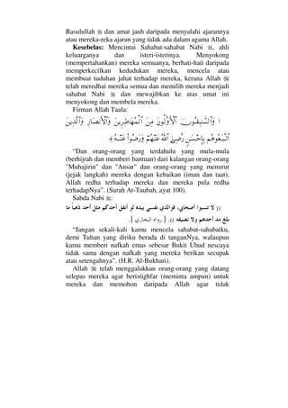 Rasulullah dan amat jauh daripada menyalahi ajarannya
atau mereka-reka ajaran yang tidak ada dalam agama Allah.
Kesebelas: Mencintai Sahabat-sahabat Nabi , ahli
keluarganya dan isteri-isterinya. Menyokong
(mempertahankan) mereka semuanya, berhati-hati daripada
memperkecilkan kedudukan mereka, mencela atau
membuat tuduhan jahat terhadap mereka, kerana Allah
telah meredhai mereka semua dan memilih mereka menjadi
sahabat Nabi dan mewajibkan ke atas umat ini
menyokong dan membela mereka.
Firman Allah Taala:
…φΣΤ⊆Ψ‰ΗΤϑð♥√≅…ΩΩ⇐Ρ√ΠςΚΚς‚≅…Ω⇑Ψ∨Ω⇑ÿΞ≤Ψ•ΗΤΩ™Σ∧√≅…Ψ⁄†Ω±⇓ΚΚς‚≅…ΩΩ⇑ÿΨϒΠς√≅…Ω
¬Σ∑Σ⊕ΩΤ‰ΠςΤŽ≅…ω⇑ΗΤΩ♥šΜΞ†ΨŠƒΨ∂Πς⁄ϑðΣ/≅…⌠¬Σ™⇒Ω∅Ν…Σ∂Ω⁄ΩΣ©ΤΤ⇒Ω∅≈.
“Dan orang-orang yang terdahulu yang mula-mula
(berhijrah dan memberi bantuan) dari kalangan orang-orang
Muhajirin dan Ansar dan orang-orang yang menurut
(jejak langkah) mereka dengan kebaikan (iman dan taat),
Allah redha terhadap mereka dan mereka pula redha
terhadapNya”. (Surah At-Taubah, ayat 100).
Sabda Nabi :
))
((.].[
“Jangan sekali-kali kamu mencela sahabat-sahabatku,
demi Tuhan yang diriku berada di tanganNya, walaupun
kamu memberi nafkah emas sebesar Bukit Uhud nescaya
tidak sama dengan nafkah yang mereka berikan secupak
atau setengahnya”. (H.R. Al-Bukhari).
Allah telah menggalakkan orang-orang yang datang
selepas mereka agar beristighfar (meminta ampun) untuk
mereka dan memohon daripada Allah agar tidak
 