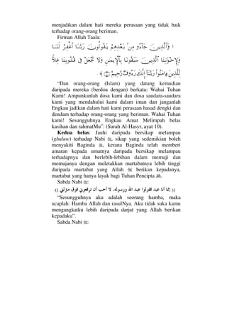 menjadikan dalam hati mereka perasaan yang tidak baik
terhadap orang-orang beriman.
Firman Allah Taala:
…φ⇔ΤÿΨϒΠς√≅…ΩΣ∫:†Ω–=⇑Ψ∨⌠¬Ψ∑ΨŸ⊕ΩΤŠφΡ√Σ⊆ΩΤÿ†ΩΤ⇒ΘΩΤŠΩ⁄⌠≤ΤΨ⊃∅≅…†φΤΤΤ⇒ς√
†Ω⇒ΨΤ⇓ΩΗΤž‚ΜΞγΩφ⇔ΤÿΨϒΠς√≅…†ΩΤ⇓Σ⊆Ω‰Ω♠Ξ⇑ΗΤΩ∧ÿ‚ΞΜ≅†ΨŠ‚ΩΩ™Ω⊕ðµ–ℑ†Ω⇒ΨΤŠΣΤ∏ΣΤ∈⊥ν„Ψ∅
Ω⇑ÿΨϒΠς∏ΠΨ√Ν…Σ⇒Ω∨…ƒ∫:†Ω⇒ΘΩΤŠΩ⁄ð∠Πς⇓ΜΞ…χ∩Σ∫Ω⁄ε¬∼ΨšΘΩ⁄(10)≈.
“Dan orang-orang (Islam) yang datang kemudian
daripada mereka (berdoa dengan) berkata: Wahai Tuhan
Kami! Ampunkanlah dosa kami dan dosa saudara-saudara
kami yang mendahului kami dalam iman dan janganlah
Engkau jadikan dalam hati kami perasaan hasad dengki dan
dendam terhadap orang-orang yang beriman. Wahai Tuhan
kami! Sesungguhnya Engkau Amat Melimpah belas
kasihan dan rahmatMu”. (Surah Al-Hasyr, ayat 10).
Kedua belas: Jauhi daripada bersikap melampau
(ghuluw) terhadap Nabi , sikap yang sedemikian boleh
menyakiti Baginda , kerana Baginda telah memberi
amaran kepada umatnya daripada bersikap melampau
terhadapnya dan berlebih-lebihan dalam memuji dan
memujanya dengan meletakkan martabatnya lebih tinggi
daripada martabat yang Allah berikan kepadanya,
martabat yang hanya layak bagi Tuhan Pencipta .
Sabda Nabi :
)).((
“Sesungguhnya aku adalah seorang hamba, maka
ucaplah: Hamba Allah dan rasulNya. Aku tidak suka kamu
mengangkatku lebih daripada darjat yang Allah berikan
kepadaku”.
Sabda Nabi :
 