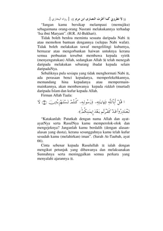 ))((.].[
“Jangan kamu bersikap melampaui (memujiku)
sebagaimana orang-orang Nasrani melakukannya terhadap
‘Isa ibni Maryam”. (H.R. Al-Bukhari).
Tidak boleh berdoa meminta sesuatu daripada Nabi
atau memohon bantuan dengannya (selepas Nabi wafat).
Tidak boleh melakukan tawaf mengelilingi kuburnya,
bernazar atau mengorbankan haiwan untuknya kerana
semua perbuatan tersebut membawa kepada syirik
(menyengutukan) Allah, sedangkan Allah telah menegah
daripada melakukan sebarang ibadat kepada selain
daripadaNya.
Sebaliknya pula sesiapa yang tidak menghormati Nabi ,
ada perasaan benci kepadanya, memperlekehkannya,
memandang hina kepadanya atau mempermain-
mainkannya, akan membawanya kepada riddah (murtad)
daripada Islam dan kufur kepada Allah.
Firman Allah Taala:
…™ΣΤ∈Ψ©Πς∏√≅†ΨŠΚς…−Ψ©ΨΗΩΤΤÿ…ƒ∫Ω−Ψ©ΨΤ√Σ♠Ω⁄ΩψΣ⇒Ρ®φΣ∫Ξ∞™ΩΤ♥ΩΤŽ(65)‚Ω
Ν…Σ⁄ΨϒΩπΤ⊕ΩΤŽŸΩΤ∈¬ΣŽπ≤ΤΩ⊃ς®ΩŸ⊕ΩΤŠψΡ∇Ψ⇒ΗΤΩ∧ÿΞΜ…≈.
“Katakanlah: Patutkah dengan nama Allah dan ayat-
ayatNya serta RasulNya kamu memperolok-olok dan
mengejeknya? Janganlah kamu berdalih (dengan alasan-
alasan yang dusta), kerana sesungguhnya kamu telah kufur
sesudah kamu (melahirkan) iman”. (Surah At-Taubah, ayat
66).
Cinta sebenar kepada Rasulullah ialah dengan
mengikut petunjuk yang dibawanya dan melaksanakan
Sunnahnya serta meninggalkan semua perkara yang
menyalahi ajarannya .
 